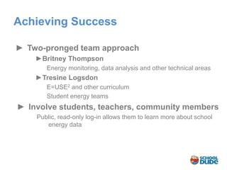Achieving Success

► Two-pronged team approach
    ►Britney Thompson
       Energy monitoring, data analysis and other technical areas
    ►Tresine Logsdon
       E=USE2 and other curriculum
       Student energy teams
► Involve students, teachers, community members
    Public, read-only log-in allows them to learn more about school
       energy data
 