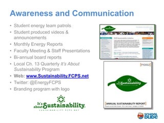 Awareness and Communication
• Student energy team patrols
• Student produced videos &
  announcements
• Monthly Energy Reports
• Faculty Meeting & Staff Presentations
• Bi-annual board reports
• Local Ch. 13 Quarterly It’s About
  Sustainability Program
• Web: www.Sustainability.FCPS.net
• Twitter: @EnergyFCPS
• Branding program with logo
 