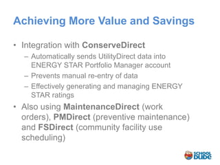 Achieving More Value and Savings

• Integration with ConserveDirect
  – Automatically sends UtilityDirect data into
    ENERGY STAR Portfolio Manager account
  – Prevents manual re-entry of data
  – Effectively generating and managing ENERGY
    STAR ratings
• Also using MaintenanceDirect (work
  orders), PMDirect (preventive maintenance)
  and FSDirect (community facility use
  scheduling)
 