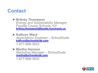 Contact
 ► Britney Thompson
   Energy and Sustainability Manager
   Fayette County Schools, KY
   britney.thompson@fayette.kyschools.us

 ► Kathryn Ward
   Applications Engineer – SchoolDude
   kathryn@schooldude.com
   1-877-868-3833
 ► Martha Harmon
   Marketing Manager – SchoolDude
   martha@schooldude.com
   1-877-868-3833
 