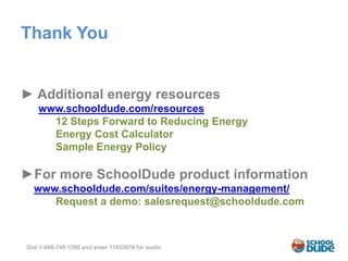 Thank You


► Additional energy resources
    www.schooldude.com/resources
      12 Steps Forward to Reducing Energy
      Energy Cost Calculator
      Sample Energy Policy

►For more SchoolDude product information
  www.schooldude.com/suites/energy-management/
     Request a demo: salesrequest@schooldude.com



Dial 1-866-740-1260 and enter 1103367# for audio
 