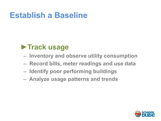 Establish a Baseline


  ►Track usage
    ̶ Inventory and observe utility consumption
     ̶ Record bills, meter readings and use data
      ̶ Identify poor performing buildings
       ̶ Analyze usage patterns and trends
 