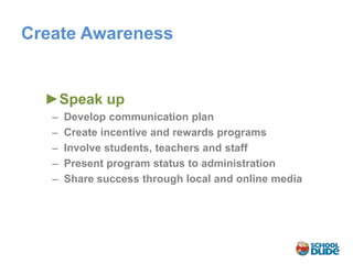 Create Awareness


  ►Speak up
   ̶ Develop communication plan
    ̶ Create incentive and rewards programs
     ̶ Involve students, teachers and staff
      ̶ Present program status to administration
       ̶ Share success through local and online media
 