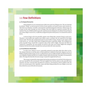 3.0 Few Definitions
3.1 Ecological foot print.
Some people live on very minimal means while some need a lot of things to live. The raw materials
for all these “things” we need are grown in farms, forests, gardens, are found in mines, water streams etc.
Then these raw materials are further processed into manufactured goods in factories which occupy a lot
of space on the earth. If people use more of things, then more fields are required to produce the raw
material. The area of fields needed to grow the required amount of things for an ordinary human being of
any certain village or area to live, is called the ecological foot print of that person. It is measured in units of
hector.
A person living in the city generally requires more things than someone living in rural areas.
Therefore, a city dweller also requires more fields to grow or produce the raw material for the things
she/he needs. Therefore the ecological foot print of a city dweller is larger. People in some regions of the
world survive on very little. Hence their ecological foot print is generally smaller. The ecological foot
prints of people living a lavish life in expensive cities of the world is higher. The lesser the field area
required by a population, the more people can be fed on the same area of land. Higher the ecological
footprint,thelowerthenumberofpeoplewhocanbeprovidedwith basicamenities.
3.2 Food distance (food mile)
In urban areas ,whatever we eat is generally produced in some place other than where we live.
The distance between us and that place of food production is defined as food mile. Suppose you live in
Madhya Pradesh and the mango you eat is collected from a tree in Andhra Pradesh, the distance between
you in Madhya Pradesh and that tree in Andhra Pradesh will be the food mile. Generally, it is measured in
miles.Thelongerthefoodmile,themoreenergyisrequiredtosupplythefoodtoyou.
This energy is acquired by using organic fuel and the increasing use of such fuel is becoming more
and more harmful for the environment. The food supplied from faraway places is also generally more
expensive. So, lower the food mile, the better for us and our environment as well. In simple words, the
more you consume grain, fruit, vegetables, spices and other things produced in your village or your own
farm,betterforyouaswellastheenvironment.
 