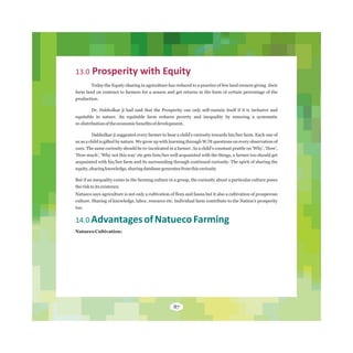 13.0 Prosperity with Equity
Today the Equity sharing in agriculture has reduced to a practice of few land owners giving their
farm land on contract to farmers for a season and get returns in the form of certain percentage of the
production.
Dr. Dabholkar ji had said that the Prosperity can only self‐sustain itself if it is inclusive and
equitable in nature. An equitable farm reduces poverty and inequality by ensuring a systematic
re‐distributionoftheeconomicbenefitsofdevelopment.
Dabholkar ji suggested every farmer to bear a child's curiosity towards his/her farm. Each one of
us as a child is gifted by nature. We grow up with learning through W/H questions on every observation of
ours. The same curiosity should be re-inculcated in a farmer. As a child's constant prattle on 'Why', 'How',
'How much', 'Why not this way' etc gets him/her well acquainted with the things, a farmer too should get
acquainted with his/her farm and its surrounding through continued curiosity. The spirit of sharing the
equity,sharingknowledge,sharingdatabasegeneratesfromthiscuriosity
But if an inequality exists in the farming culture in a group, the curiosity about a particular culture poses
therisktoitsexistence.
Natueco says agriculture is not only a cultivation of flora and fauna but it also a cultivation of prosperous
culture. Sharing of knowledge, labor, resource etc. Individual farm contribute to the Nation's prosperity
too.
14.0 AdvantagesofNatuecoFarming
Natueco Cultivation:
87
 