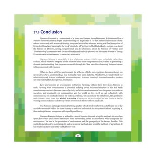 17.0 Conclusion
Natueco Farming is a component of a larger and deeper thought-process. It is essential for a
Natueco farmer to create a deeper understanding and to practice it. In fact, Natueco Science is a holistic
science concerned with science of farming integrated with other sciences, aiming at a final integration of
living, livelihood and learning. In the book “plenty for all” written by Shri Dabholkarji, one can read about
the Science of Direct-Learning, (experiential and de-schooled); about the Science of Venture and
“Prosumership”( concerned with the relationships and societal spheres) and about the Science of Energy
Economicsandeco-economicsvsmonetaryeconomics.
Natueco Science is about Life, it is a wholesome science which wants to include rather than
exclude, which wants to integrate all the sciences rather than compartmentalize; it aims at generating a
dynamic understanding that everyone can enrich through his / her own direct-learning. Natueco Science
isthusconcernedwithOneness.
When we farm with love and concern for all forms of Life, our experience becomes deeper, we
open our hearts to understandings that normally evade us in daily life. We observe, we understand our
relationship with Nature, our beings, surroundings etc. Natueco farming is thus envisioned to produce
notonlymaterialbutalsospiritualabundance.
Love and concern are key concepts in Natueco Farming, without these there is no Natueco as
such. Farming with consciousness is essential to bring about the transformation of the Self. With
consciousness our work becomes a sacred activity and with consciousness we have the power to transform
ourselves, and eventually our communities and the world we live in. If we act collectively with
consciousness, we can find solution for today's problems, we can reduce the selfishness, the greediness
and violence. More than this, global warming is known to be irreversible, but the Truth is that by
workingconsciouslyandcollectivelywecanreverseitsilleffectswithoutanydoubt.
The Natueco farming system is a farming practice which involves effective and efficient use of the
available resources within the farm vicinity to enhance and enrich the ecosystem without exploiting it,
thusmakingafarmerprosperouswithequalityandliberty.
Natueco Farming Science is a (healthy) way of farming through scientific methods by using less
space, less water and natural resources from surrounding areas in accordance with changes in the
environment. Its aim is the protection of environment and the prosperity of the farmer families. This
method is developed by combining old and new natural methods and scientific methods of agriculture. It
hasresultedinmoreandbetteryieldatlessercost.
87
 