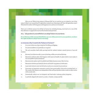 Who are we? What is the purpose of Human life? Are we and how are we related to rest of the
nature? What is our natural food? Is agriculture natural way of farming at all? How did agriculture start?
Whatkindofconductwillbringpeaceandhappinessinusandourenvironment?
There are no definite answers but all that we human do, including farming, must lead us to a way of life
thataddressesorsupportsthesearchofthefundamentalquestions.
18.3 Ask questionto yourself before you adopt Natueco in your farms.
If you find any of the reasons listed below are one of the answers to your question, you have
the right mindset to adopt Natueco farming!
21 reasons why I want to be Natueco Farmer?
1. Itisanonviolentwayofgrowingfood-Notillinganddigging.
2. Noexternaladditivesorpesticidesarerequired
3. The soil nourishes itself while growing food-the method imitates natural process of top soil
creation.
4. BecomesLesslaboriousafter3yearsofstarting,unlikeconventionalfarming
5. Maximizes yield per plant. This happens with improved health of a plant which in turn makes it
lesssusceptibletopestsanddisease
6. Maximizesdrymatter/sqftofavailableland.Makesbusinesssense.Moreforless.
7. Maximizesnutritionperfamilybydiverseandmulti-croppatternofcultivation
8. Leastwaterintensive-justrainfedandasmuchasweconsumeforpersonaluse
9. Overcomes an important constraint-a need to have good quality of top soil on existing land. i.e.
The results of the Natueco are independent of the soil type (produces same results in clayey soil as
wellassandysoil).
10. Dramatically reduces our 'eco-footprint' and 'food-miles'-reducing carbon footprints.
11. Is perfectly aligned with nature's 3 cycles- of matter, energy and life.
87
 