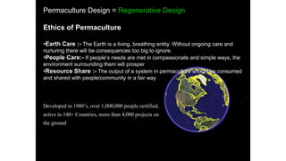 Permaculture Design = Regenerative Design
Ethics of Permaculture
•Earth Care :- The Earth is a living, breathing entity. Without ongoing care and
nurturing there will be consequences too big to ignore.
•People Care:- If people’s needs are met in compassionate and simple ways, the
environment surrounding them will prosper
•Resource Share :- The output of a system in permaculture should be consumed
and shared with people/community in a fair way
Developed in 1980’s, over 1,000,000 people certified,
active in 140+ Countries, more than 4,000 projects on
the ground
 