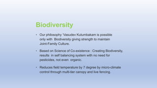 • Our philosophy ‘Vasudev Kutumbakam is possible
only with Biodiversity giving strength to maintain
Joint-Family Culture.
• Based on Science of Co-existence : Creating Biodiversity,
results in self balancing system with no need for
pesticides, not even organic.
• Reduces field temperature by 7 degree by micro-climate
control through multi-tier canopy and live fencing.
Biodiversity
 