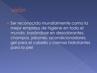    Ser reconocida mundialmente como la
    mejor empresa de higiene en todo el
    mundo, basándose en desodorantes,
    champús, jabones, acondicionadores,
    gel para el cabello y cremas hidratantes
    para la piel
 