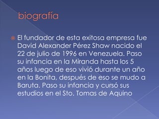    El fundador de esta exitosa empresa fue
    David Alexander Pérez Shaw nacido el
    22 de julio de 1996 en Venezuela. Paso
    su infancia en la Miranda hasta los 5
    años luego de eso vivió durante un año
    en la Bonita, después de eso se mudo a
    Baruta. Paso su infancia y cursó sus
    estudios en el Sto. Tomas de Aquino
 
