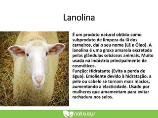 Lanolina
É um produto natural obtido como
subproduto de limpeza da lã dos
carneiros, daí o seu nome (Lã e Óleo). A
lanolina é uma graxa amarela excretada
pelas glândulas sebáceas animais. Muito
usada na indústria principalmente de
cosméticos.
Função: Hidratante (Evita a perda de
água). Emoliente devido à hidratação, a
pele ou cabelo se tornam mais macios,
aumentando a elasticidade. Usado por
mulheres que amamentam para evitar
rachadura nos seios.
 