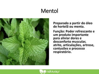 Mentol
Preparado a partir do óleo
de hortelã ou menta.
Função: Poder refrescante e
um produto importante
para aliviar dores e
desconforto muscular,
atrite, articulações, artrose,
contusões e processo
respiratório.
 