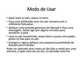 Modo de Usar
• Após lavar os pés, seque-os bem.
• Faça uma esfoliação uma vez por semana com o
esfoliante Natuways
• Aplique uma camada generosa de Natupé e faça uma
massagem. Deixe agir por alguns minutos para
amolecer a pele.
• Lave os pés novamente, seque bem e passe uma pedra
pome ou lixa para os pés.
• Enxague e agora aplique uma pequena quantidade de
Natupé para hidratar.
Pode ser aplicado duas vezes ao dia (dia e noite) por uma
semana, e após uma vez ao dia, no período noturno.
 