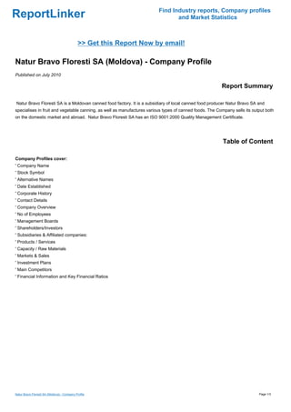 Find Industry reports, Company profiles
ReportLinker                                                                    and Market Statistics



                                              >> Get this Report Now by email!

Natur Bravo Floresti SA (Moldova) - Company Profile
Published on July 2010

                                                                                                         Report Summary

Natur Bravo Floresti SA is a Moldovan canned food factory. It is a subsidiary of local canned food producer Natur Bravo SA and
specialises in fruit and vegetable canning, as well as manufactures various types of canned foods. The Company sells its output both
on the domestic market and abroad. Natur Bravo Floresti SA has an ISO 9001:2000 Quality Management Certificate.




                                                                                                          Table of Content

Company Profiles cover:
' Company Name
' Stock Symbol
' Alternative Names
' Date Established
' Corporate History
' Contact Details
' Company Overview
' No of Employees
' Management Boards
' Shareholders/Investors
' Subsidiaries & Affiliated companies:
' Products / Services
' Capacity / Raw Materials
' Markets & Sales
' Investment Plans
' Main Competitors
' Financial Information and Key Financial Ratios




Natur Bravo Floresti SA (Moldova) - Company Profile                                                                         Page 1/3
 