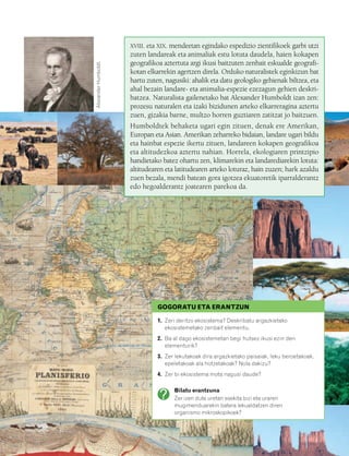 832926 _ 0100-0123.qxd   21/2/08   13:24                   Página 101




                                                                  XVIII. eta XIX. mendeetan egindako espedizio zientifikoek garbi utzi
                                                                  zuten landareak eta animaliak estu lotuta daudela, haien kokapen
                                                                  geografikoa aztertuta argi ikusi baitzuten zenbait eskualde geografi-




                                     Alexander Humboldt.
                                                                  kotan elkarrekin agertzen direla. Orduko naturalistek eginkizun bat
                                                                  hartu zuten, nagusiki: ahalik eta datu geologiko gehienak biltzea, eta
                                                                  ahal bezain landare- eta animalia-espezie ezezagun gehien deskri-
                                                                  batzea. Naturalista gailenetako bat Alexander Humboldt izan zen:
                                                                  prozesu naturalen eta izaki bizidunen arteko elkarreragina aztertu
                                                                  zuen, gizakia barne, multzo horren guztiaren zatitzat jo baitzuen.
                                                                  Humboldtek behaketa ugari egin zituen, denak ere Amerikan,
                                                                  Europan eta Asian. Amerikan zeharreko bidaian, landare ugari bildu
                                                                  eta hainbat espezie ikertu zituen, landareen kokapen geografikoa
                                                                  eta altitudezkoa aztertu nahian. Horrela, ekologiaren printzipio
                                                                  handietako batez ohartu zen, klimarekin eta landarediarekin lotuta:
                                                                  altitudearen eta latitudearen arteko loturaz, hain zuzen; hark azaldu
                                                                  zuen bezala, mendi batean gora igotzea ekuatoretik iparralderantz
                                                                  edo hegoalderantz joatearen parekoa da.




                                                                            GOGORATU ETA ERANTZUN

                                                                            1. Zeri deritzo ekosistema? Deskribatu argazkietako
                                                                               ekosistemetako zenbait elementu.
                                                                            2. Ba al dago ekosistemetan begi hutsez ikusi ezin den
                                                                               elementurik?
                                                                            3. Zer lekutakoak dira argazkietako paisaiak, leku beroetakoak,
                                                                               epeletakoak ala hotzetakoak? Nola dakizu?
                                                                            4. Zer bi ekosistema mota nagusi daude?

                                                                                  Bilatu erantzuna
                                                                                  Zer izen dute uretan esekita bizi eta uraren
                                                                                  mugimenduarekin batera lekualdatzen diren
                                                                                  organismo mikroskopikoek?
 