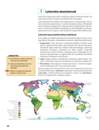 832926 _ 0100-0123.qxd          21/2/08   13:24   Página 102




                                                               1     Lehorreko ekosistemak
                                                           Lehorreko ingurunean nahiz uretakoan zenbait ekosistema daude, eta
                                                           bakoitzak biotopo eta biozenosi jakin bat ditu bereizgarri.
                                                           Izaki bizidunak lehorraldean airez inguratuta bizi daitezkeenean, ekosis-
                                                           tema horiei lehorrekoak deritze. Uretako ekosistemen aldean, lehorrekoek
                                                           askoz hedadura txikiagoa dute, baina garrantzi handikoak dira, hala ere.
                                                           Izan ere, lekuan lekuko faktore abiotikoak oso dira desberdinak, eta hetero-
                                                           geneotasun horren eraginez, izaki bizidunak izugarri dibertsifikatu dira.

                                                           Lehorreko inguruneetako faktore abiotikoak
                                                           Zerk eragiten du organismoak lehorreko ekosistema batean bizitzea, eta ez
                                                           beste batean? Funtsean, zenbait faktore abiotikok, denak klimarekin lotuak:
                                                           • Tenperatura. Leku batzuetan tenperatura-aldaketa handiak izaten
                                                             dituzte, egunean bertan nahiz urtaro batetik beste batera (urtarokoa).
                                                             Altitudeak eragin zuzena du: zenbat eta altitude handiagoa, orduan eta
                                                             tenperatura baxuagoa. Latitudeak era badu eragina: poloetatik
                                                             ekuatorerantz goazen heinean, tenperatura gero eta altuagoa da. Eta
                                                             itsasoaren gertutasunak ere eragin handia du: kostaldeko eskualdeek
          ARIKETAK                                           tenperatura epelagoak izaten dituzte.
           1. Zer faktorek mugatzen dituzte                • Argia. Eragin handia du landareetan, fotosintesia egiten baitute, hari
              lehorreko ekosistemak?                         esker. Animalietan, haien bizi-funtzioetan eta ohituretan eragiten du.
           2. Argia ezinbestekoa omen da                   • Hezetasuna. Airean dagoen ur kantitateari deritzo. Lehorreko organis-
              lehorreko ekosistemetan.                       moek ezinbestekoa dute, bizi-funtzioak egiteko.
              Zergatik?                                    Klima-ezaugarriak kontuan hartuz, hiru zona nagusi bereizten dira
           3. Bilatu Funtsezko kontzeptuak                 hemisferio bakoitzean: zona hotza, poloetatik zirkulu polarretarainokoa;
              atalean urtaroko hitza.                      zona epela, zirkulu polarren eta tropikoen artekoa; eta zona beroa,
                                                           Kantzer eta Kaprikornio tropikoen artekoa.


                                                                                                                              Zirkulu polar
                                                                                                                                 artikoa




                                                                                                                                Kantzer
                                                                                                                                tropikoa



           Basamortu hotza
                 Goi-mendia
                     Tundra
                       Taiga                                                                                                  Kaprikornio
                      Estepa                                                                                                   tropikoa
         Baso hostoerorkorra
         Baso mediterraneoa
           Oihan ekuatoriala
              Oihan tropikala
                     Sabana                                                                                                   Zirkulu polar
                                                                                                                               antartikoa
           Basamortu beroa




        102
 