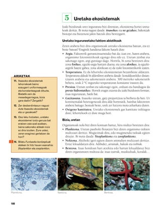 832926 _ 0100-0123.qxd   19/4/08   11:44    Página 108




                                                         5    Uretako ekosistemak
                                                     Izaki bizidunak urez inguratuta bizi direnean, ekosistema horiei ureta-
                                                     koak deritze. Bi mota nagusi daude: itsasokoa eta ur gezakoa; bakoitzak
                                                     biotopo eta biozenosi jakin batzuk ditu bereizgarri.

                                                     Uretako inguruneetako faktore abiotikoak
                                                     Zeren arabera bizi dira organismoak uretako ekosistema batean, eta ez
                                                     beste batean? Eraginik handiena faktore hauek dute:
                                                     • Argia. Faktorerik garrantzitsuenetako bat da; izan ere, haren arabera,
                                                       organismo fotosintetikoak egongo dira edo ez. Uretan zenbat eta
                                                       sakonago egon, argi gutxiago dago. Horrela, bi zona bereizten dira:
                                                       zona fotikoa, eguzki-argia hartzen duena, eta zona afotikoa, ia eguzki-
                                                       argirik batere gabea; zona afotikoan ez da izaki fotosintetikorik izaten.
                                                     • Tenperatura. Ez da lehorreko ekosistemetan bezainbeste aldatzen.
          ARIKETAK                                     Tenperatura-aldeak bi alderdiren arabera daude: kostaldearekiko distan-
          11. Itsasoko ekosistemek
                                                       tziaren arabera eta sakoneraren arabera. 300 metroko sakoneratik
              lehorrekoek baino                        behera, urak 2 ºC inguruko tenperaturan konstante irauten du.
              ezaugarri uniformeagoak                • Presioa. Uretan zenbat eta sakonago egon, orduan eta handiagoa da
              eta konstanteagoak dituzte.              presio hidrostatikoa. Horrek eragin zuzena du izaki bizidunen forman;
              Bietatik zein da                         itsas ingurunean, batik bat.
              mesedegarriagoa, bizia                 • Gazitasuna. Itsasoko uretan, gatz-proportzioa ia berbera da beti. Ur
              gara dadin? Zergatik?                    kontinentalak heterogeneoak dira alde horretatik, hainbat faktoreren
          12. Zer desberdintasun nagusi                arabera baitago; besteak beste, urek zer lurzoru mota zeharkatu duten.
              dute itsasoko ekosistemek              • Oxigeno kantitatea. Uretako ekosistemek gas kantitate txikiagoa
              eta ur gezakoek?                         dute; lehorrekoek ez dute muga hori.
          13. Oso leku hotzetan, uretako
              ekosistemei izotz-geruza bat           Bizia, uretan
              eratzen zaie azal-azalean,
                                                     Organismoak nola bizi diren kontuan hartuz, hiru multzo bereizten dira:
              baina sakoneko aldeak inoiz
              ez dira izozten. Zure ustez,           • Planktona. Uretan pasiboki flotatzen bizi diren organismo txikien
              zeren eraginez gertatzen da              multzoari deritzo. Mugiezinak dira, edo mugimendu txikiak egiten
              hori?                                    dituzte. Bi mota daude: fitoplanktona eta zooplanktona.
          14. Bilatu Funtsezko kontzeptuak           • Nektona. Aktiboki igeri egiten duten animalien multzoari deritzo.
              atalean bi hitz hauen esanahia:          Erraz lekualdatzen dira. Adibidez, arrainak, baleak eta txibiak.
              fitoplankton eta zooplankton.          • Bentosa. Itsas hondoan hari atxikita edo hartan lekualdatuz bizi
                                                       diren organismoen multzoa da: itsas izarrak, muskuiluak, koralak…




        Planktona.                                Nektona.                              Bentosa.



        108
 