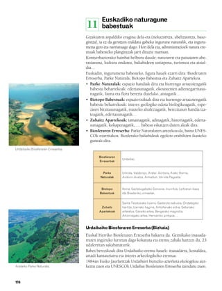 832926 _ 0100-0123.qxd    19/4/08    11:44   Página 116




                                                                Euskadiko naturagune
                                                          11    babestuak
                                                      Gizakiaren aspaldiko eragina dela-eta (nekazaritza, abeltzaintza, baso-
                                                      gintza), ia ez da geratzen eraldatu gabeko ingurune naturalik, eta inguru-
                                                      mena gero eta narriatuago dago. Hori dela eta, administrazioek natura ere-
                                                      muak babesteko plangintzak jarri dituzte martxan.
                                                      Kontserbaziorako hainbat helburu daude: naturaren eta paisaiaren abe-
                                                      rastasuna, kultura ondarea, baliabideen ustiapena, turismoa eta aisial-
                                                      dia…
                                                      Euskadin, ingurumena babesteko, figura hauek ezarri dira: Biosferaren
                                                      Erreserba, Parke Naturala, Biotopo Babestua eta Zuhaitz Apartekoa.
                                                      • Parke Naturalak: espazio handiak dira eta hurrengo arrazoiengatik
                                                         babestu beharrekoak: edertasunagatik, ekosistemen adierazgarritasu-
                                                         nagatik, fauna eta flora berezia dutelako, aisiagatik…
                                                      • Biotopo Babestuak: espazio txikiak dira eta hurrengo arrazoiengatik
                                                         babestu beharrekoak: interes geologiko edota biologikoagatik, espe-
                                                         zieen bitxitasunagatik, irauteko ahuleziagatik, berezitasun handia iza-
                                                         teagatik, edertasunagatik…
                                                      • Zuhaitz Apartekoak: tamainagatik, adinagatik, historiagatik, ederta-
                                                         sunagatik, kokapenagatik, … babesa eskatzen duten aleak dira.
                                                      • Biosferaren Erreserba: Parke Naturalaren antzekoa da, baina UNES-
                                                         COk ezarritakoa. Biosferako baliabideak egokiro erabiltzen ikasteko
                                                         guneak dira.
        Urdaibaiko Biosferaren Erreserba.

                                                               Biosferaren
                                                                             Urdaibai.
                                                               Erreserbak


                                                                Parke        Urkiola, Valderejo, Aralar, Gorbeia, Aiako Harria,
                                                               Naturalak     Aizkorri-Aratza, Armañon, Izki eta Pagoeta.


                                                                Biotopo      Itxina, Gaztelugatxeko Doniene, Inurritza, Leitzaran ibaia
                                                               Babestuak     eta Biasteriko urmaelak.


                                                                             Santa Teodosiako lizarra, Gasteizko sekuoia, Ondategiko
                                                                Zuhaitz      haritza, Izarrako hagina, Antoñanako ezkia, Getariako
                                                               Apartekoak    artelatza, Garaiko artea, Bergarako magnolia,
                                                                             Artziniegako artea, Hernaniko ginkgoa…



                                                      Urdaibaiko Biosferaren Erreserba (Bizkaia)
                                                      Euskal Herriko Biosferaren Erreserba bakarra da. Gernikako itsasada-
                                                      rraren inguruko lurretan dago kokatuta eta eremu zabala hartzen du, 23
                                                      udalerritan sakabanaturik.
                                                      Babes berezikoak dira Urdaibaiko eremu hauek: itsasadarra, kostaldea,
                                                      artadi kantauriarra eta interes arkeologikoko eremua.
                                                      1984an Eusko Jaurlaritzak Urdaibairi buruzko azterketa ekologikoa aur-
        Aralarko Parke Naturala.                      keztu zuen eta UNESCOk Urdaibai Biosferaren Erreserba izendatu zuen.


        116
 
