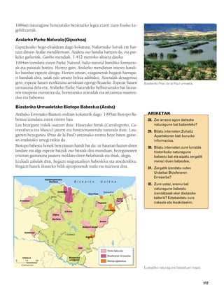 832926 _ 0100-0123.qxd                 19/4/08                           11:44                    Página 117




        1989an naturagune honetarako berariazko legea ezarri zuen Eusko Le-
        gebiltzarrak.

        Aralarko Parke Naturala (Gipuzkoa)
        Gipuzkoako hego-ekialdean dago kokatuta, Nafarroako lurrak ere har-
        tzen dituen Aralar mendilerroan. Azalera oso handia hartzen du, eta par-
        keko gailurrak, Ganbo mendiak, 1.412 metroko altuera dauka.
        1994an izendatu zuten Parke Natural, balio natural handiko formazio-
        ak eta paisaiak baititu. Horrez gain, Aralarko mendietan interes handi-
        ko hainbat espezie ditugu. Horien artean, ezagunenak hegazti harrapa-
        ri handiak dira, saiak edo arrano beltza adibidez. Aziendak desagertuz
        gero, espezie hauen etorkizuna arriskuan egongo litzateke. Espezie hauen                                                                                                              Biasteriko Prao de la Paul urmaela.
        urritasuna dela-eta, Aralarko Parke Naturaleko helburuetako bat fauna-
        ren iraupena ziurtatzea da, horretarako aziendak eta artzaintza manten-
        duz eta babestuz.

        Biasteriko Urmaeletako Biotopo Babestua (Araba)
        Arabako Errioxako Biasteri ondoan kokaturik dago. 1995an Biotopo Ba-                                                                                                                    ARIKETAK
        bestua izendatu zuten eremu hau.                                                                                                                                                        28. Zer arrazoi egon daitezke
        Lau hezegune txikik osatzen dute. Hauetako hiruk (Carralogroño, Ca-                                                                                                                         naturagune bat babesteko?
        rravalseca eta Musco) jatorri eta funtzionamendu naturala dute. Lau-                                                                                                                    29. Bilatu interneten Zuhaitz
        garren hezegunea (Prao de la Paul) antzinako eremu heze baten gaine-                                                                                                                        Apartekoren bati buruzko
        an eraikitako urtegi txikia da.                                                                                                                                                             informazioa.
        Biotopo babestu honek berezitasun handi bat du: ur hauetan hazten diren                                                                                                                 30. Bilatu interneten zure lurralde
        landare eta alga espezie batzuk oso bitxiak dira munduan, hezegunearen                                                                                                                      historikoko naturagune
        ertzetan gazitasuna jasatera moldatu diren belarkarak eta ihiak, alegia.                                                                                                                    babestu bat eta aipatu zergatik
        Lezkadi zabalak ditu, hegazti migratzaileen babesleku eta atsedenleku.                                                                                                                      merezi duen babestea.
        Hegazti hauek ikusteko hilik aproposenak iraila eta martxoa dira.                                                                                                                       31. Zergatik izendatu zuten
                                                                                                                                                                                                    Urdaibai Biosferaren
                                                                                                                                                                                                    Erreserba?
                                                 Gaztelugatxeko
                                                    Doniene                                             B izkaiko                               Golkoa
                                                                                                                                                                                                32. Zure ustez, eremu bat
                                                                                                                                                                                                    naturagune babestu
                                                           Bu




                                                                                              ibaia


                                                                                                                 a




                                                                ro Urdaibai                                                                             Donostia
                                                                                                             ai




                                                                                                                                                                                                    izendatzeak ekar diezaioke
                                                            t




                                                                     e                                                          Inurritza
                                                                                                            ib




                                                                  iba
                                                                                                                                                                              Bi
                                                                                                                                                                Ur




                                                                      ia
                                                                                                        a




                                                            Bilbo
                                                                                                                                                                                da




                                                                                                                                                                                                    kalterik? Eztabaidatu zure
                                                       a




                                                                                             Oka
                                                                                                       Le




                                                                                                                                                                       Aiako
                                                                                                                                                                 ume
                                                   ai




                                                               Ib
                                                                                                                          ia




                                                                                                                                                                                soa




            Armañon                               ib              ai                                                                                                   Harria
                                                                                                                      iba




                                                                     za
                                                                                                                                        a




                                  ag    ua                              bal                                                                   Pagoeta                                               irakasle eta ikaskideekin.
                                                                                                                                       ibai




                               ad                                           i
                                                                                                                                                                   a




                                                                                             ba
                                                                                                                                                                                   i b a ia




                           C
                                                                            Arratia ib




                                                                                                                                                                     ib




                                                                                                  ia
                                                                                                                                                        ia




                                                                ia
                                                                                                                     ba




                                                                                                                                                                       ai




                                                                                                                                                                          a
                                                           ba
                                                                                                                                                       iba




                                                                                                                                                         Leitzaran
                                                                                                                     De
                                                     i




                                                                                           Urkiola
                                                                                                                                  la
                                                 Nerbioi




                                                                                                                                                ia




                                                                                                                                                   r
                                                                                                                                 Uro




                                                                Itxina                                                                         O
                                                                                   ia  a




                                                                Gorbeia
                                                                                                                                               Aralar

                                                                                                                      Aizkorri-Aratz
                               O
                                                                            a




               Valderejo           m                                                  aia
                                                             B a i a i b ai




                                       ec
                                            il                                  ib           Gasteiz
                                                                                                                            Entzia
                                                                     a
                                             lo




                                                                  rr
                                                  ibaia



                                                               do
                                                            Za




                                                                                                                 Izki          Ega ibaia
                                                                                                                                                             Parke N
                                                                                                                                                                   naturalak

                                                                                                                                                             Biosferaren Erreserba
             ESKALA                                                                           Biasteriko
        0       13         26                                                                 urmaelak
                                                                                                                                                             Biotopo B
                                                                                                                                                                     babestuak
             Kilometroak
                                                                                                                                                                                              Euskadiko naturagune babestuen mapa.



                                                                                                                                                                                                                                      117
 
