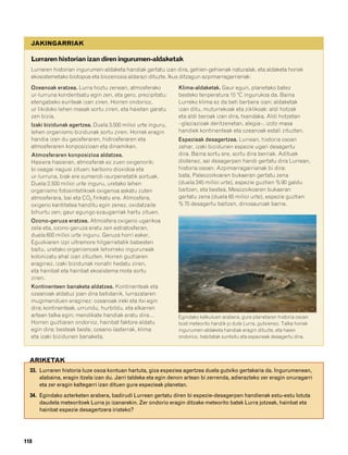 832926 _ 0100-0123.qxd   21/2/08   13:24   Página 118




           JAKINGARRIAK

           Lurraren historian izan diren ingurumen-aldaketak
           Lurraren historian ingurumen-aldaketa handiak gertatu izan dira, gehien-gehienak naturalak, eta aldaketa horiek
           ekosistemetako biotopoa eta biozenosia aldarazi dituzte. Ikus ditzagun azpimarragarrienak:
           Ozeanoak eratzea. Lurra hoztu zenean, atmosferako            Klima-aldaketak. Gaur egun, planetako batez
           ur-lurruna kondentsatu egin zen, eta gero, prezipitatu:      besteko tenperatura 15 ºC ingurukoa da. Baina
           etengabeko euriteak izan ziren. Horren ondorioz,             Lurreko klima ez da beti berbera izan; aldaketak
           ur likidoko lehen masak sortu ziren, eta haietan garatu      izan ditu, muturrekoak eta ziklikoak: aldi hotzak
           zen bizia.                                                   eta aldi beroak izan dira, txandaka. Aldi hotzetan
           Izaki bizidunak agertzea. Duela 3.500 milioi urte inguru,    –glaziazioak deritzenetan, alegia–, izotz-masa
           lehen organismo bizidunak sortu ziren. Horrek eragin         handiek kontinenteak eta ozeanoak estali zituzten.
           handia izan du geosferaren, hidrosferaren eta                Espezieak desagertzea. Lurrean, historia osoan
           atmosferaren konposizioan eta dinamikan.                     zehar, izaki bizidunen espezie ugari desagertu
           Atmosferaren konposizioa aldatzea.                           dira. Baina sortu ere, sortu dira berriak. Adituek
           Hasiera-hasieran, atmosferak ez zuen oxigenorik;             diotenez, sei desagerpen handi gertatu dira Lurrean,
           bi osagai nagusi zituen: karbono dioxidoa eta                historia osoan. Azpimarragarrienak bi dira:
           ur-lurruna, biak ere sumendi-isurpenetatik sortuak.          bata, Paleozoikoaren bukaeran gertatu zena
           Duela 2.500 milioi urte inguru, uretako lehen                (duela 245 milioi urte), espezie guztien % 90 galdu
           organismo fotosintetikoek oxigenoa askatu zuten              baitzen, eta bestea, Mesozoikoaren bukaeran
           atmosferara, bai eta CO2 finkatu ere. Atmosfera,             gertatu zena (duela 65 milioi urte), espezie guztien
           oxigeno kantitatea handitu egin zenez, oxidatzaile           % 75 desagertu baitzen, dinosauroak barne.
           bihurtu zen; gaur egungo ezaugarriak hartu zituen.
           Ozono-geruza eratzea. Atmosfera oxigeno ugarikoa
           zela-eta, ozono-geruza eratu zen estratosferan,
           duela 600 milioi urte inguru. Geruza horri esker,
           Eguzkiaren izpi ultramore hilgarrietatik babesten
           baitu, uretako organismoek lehorreko inguruneak
           kolonizatu ahal izan zituzten. Horren guztiaren
           eraginez, izaki bizidunak nonahi hedatu ziren,
           eta hainbat eta hainbat ekosistema mota sortu
           ziren.
           Kontinenteen banaketa aldatzea. Kontinenteak eta
           ozeanoak aldatuz joan dira betidanik, lurrazalaren
           mugimenduen eraginez: ozeanoak ireki eta itxi egin
           dira; kontinenteak, urrundu, hurbildu, eta elkarren
           artean talka egin; mendikate handiak eratu dira…             Egindako kalkuluen arabera, gure planetaren historia osoan
           Horren guztiaren ondorioz, hainbat faktore aldatu            bost meteorito handik jo dute Lurra, gutxienez. Talka horiek
           egin dira: besteak beste, ozeano-lasterrak, klima            ingurumen-aldaketa handiak eragin dituzte, eta haien
           eta izaki bizidunen banaketa.                                ondorioz, habitatak suntsitu eta espezieak desagertu dira.



          ARIKETAK
          33. Lurraren historia luze osoa kontuan hartuta, giza espeziea agertzea duela gutxiko gertakaria da. Ingurumenean,
              alabaina, eragin itzela izan du. Jarri taldeka eta egin denon artean bi zerrenda, adierazteko zer eragin onuragarri
              eta zer eragin kaltegarri izan dituen gure espezieak planetan.
          34. Egindako azterketen arabera, badirudi Lurrean gertatu diren bi espezie-desagerpen handienak estu-estu lotuta
              daudela meteoritoek Lurra jo izanarekin. Zer ondorio eragin ditzake meteorito batek Lurra jotzeak, hainbat eta
              hainbat espezie desagertzera iristeko?




        118
 