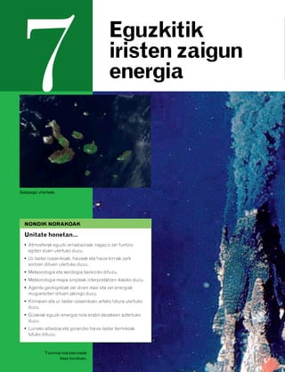 832926 _ 0124-0141.qxd   21/2/08   13:16     Página 124




         7                                            Eguzkitik
                                                      iristen zaigun
                                                      energia




        Galapago uharteak.




          NONDIK NORAKOAK

          Unitate honetan…
          • Atmosferak eguzki-erradiazioak iragaziz zer funtzio
            egiten duen ulertuko duzu.
          • Ur-laster ozeanikoak, haizeak eta haize kirriak zerk
            sortzen dituen ulertuko duzu.
          • Meteorologia eta aerologia bereiziko dituzu.
          • Meteorologia-mapa sinpleak interpretatzen ikasiko duzu.
          • Agente geologikoak zer diren ikasi eta zer energiak
            mugiarazten dituen jakingo duzu.
          • Klimaren eta ur-laster ozeanikoen arteko lotura ulertuko
            duzu.
          • Gizakiak eguzki-energia nola erabil dezakeen aztertuko
            duzu.
          • Lurreko albedoa eta goranzko haize-laster termikoak
            lotuko dituzu.



                    Tximinia hidrotermalak
                            itsas hondoan.
 