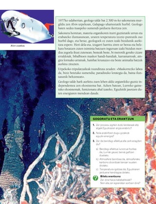 832926 _ 0124-0141.qxd   21/2/08   13:16   Página 125




                                                  1977ko udaberrian, geologo talde bat 2.500 m-ko sakonerara mur-
                                                  gildu zen Alvin urpekoan, Galapago uharteetatik hurbil. Geologo
                                                  haien xedea itsaspeko sumendi-jarduera ikertzea zen.
                                                  Sakonera horretan, materia organikoren iturri guztietatik urrun eta
                                                  erabateko iluntasunean, uraren tenperatura izozte-puntutik oso
                                                  hurbil dago, eta beraz, geologoek ez zuten izaki bizidunik aurki-
        Alvin urpekoa.                            tzea espero. Hori dela-eta, izugarri harritu ziren ur beroa eta belz-
                                                  kara botatzen zuten tximinia batzuen inguruan izaki bizidun mor-
                                                  doa zegoela ikusi zutenean; besteak beste, bi metrotik gorako zizare
                                                  erraldoiak, bibalbioen maskor handi-handiak, karramarroak, ain-
                                                  gira formako arrainak, hainbat krustazeo eta beste animalia batzuk
                                                  aurkitu zituzten.
                                                  Urpekoko tripulatzaileak txundituta zeuden: «Maskorrezko labea
                                                  da, biziz betetako sumendia; paradisuko lorategia da, baina ilun-
                                                  tasunik beltzenean».
                                                  Geologo talde hark aurkitu zuen lehen aldiz argiarekiko guztiz in-
                                                  dependentea zen ekosistema bat. Azken batean, Lurreko gaine-
                                                  rako ekosistemak, funtzionatu ahal izateko, Eguzkitik jasotzen du-
                                                  ten energiaren mendean daude.




                                                                              GOGORATU ETA ERANTZUN

                                                                              1. Zer prozesu egiten dute landareek eta
                                                                                 algek Eguzkiaren argia erabiliz?
                                                                              2. Nola erabiltzen dugu gizakiok
                                                                                 eguzki-energia?
                                                                              3. Zer da berotegi-efektua eta zerk eragiten
                                                                                 du?
                                                                                a) Berotegi-efektua lurzorua hoztea
                                                                                   da, Lurrak gauez beroa galtzen
                                                                                   duelako.
                                                                                b) Atmosfera berotzea da, atmosferako
                                                                                   karbono dioxidoak beroari eusten
                                                                                   diolako.
                                                                                c) Tenperatura igotzea da, Eguzkiaren
                                                                                   jarduera handiagoa delako.
                                                                                    Bilatu erantzuna
                                                                                    Zer dira haize katabatikoak?
                                                                                    Non eta zer egoeratan sortzen dira?
 