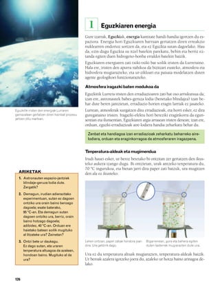 832926 _ 0124-0141.qxd    21/2/08   13:16    Página 126




                                                          1      Eguzkiaren energia
                                                      Gure izarrak, Eguzkiak, energia kantitate handi-handia igortzen du es-
                                                      paziora. Energia hori Eguzkiaren barruan gertatzen diren erreakzio
                                                      nuklearren ondorioz sortzen da, eta ez Eguzkia sutan dagoelako. Hau
                                                      da, ezin dugu Eguzkia su itzel batekin parekatu, behin eta berriz ez-
                                                      tanda egiten duen hidrogeno-bonba erraldoi batekin baizik.
                                                      Eguzkiaren energiaren zati txiki-txiki bat soilik iristen da Lurreraino.
                                                      Hala ere, iristen den apurra nahikoa da bizitzari eusteko, atmosfera eta
                                                      hidrosfera mugiarazteko, eta ur-zikloari eta paisaia modelatzen duten
                                                      agente geologikoei funtzionarazteko.

                                                      Atmosfera iragazki baten modukoa da
                                                      Eguzkitik Lurrera iristen den erradiazioaren zati bat oso arriskutsua da;
                                                      izan ere, astronautek babes-geruza lodia (benetako blindajea) izan be-
                                                      har dute beren jantzietan, erradiazio horien eragin larriak ez jasateko.
        Eguzkitik iristen den energiak Lurraren       Lurrean, atmosferak xurgatzen ditu erradiazioak, eta horri esker, ez dira
        gainazalean gertatzen diren hainbat prozesu   gureganaino iristen. Iragazki-efektu hori bereziki eraginkorra da egun-
        jartzen ditu martxan.                         sentian eta ilunsentian, Eguzkiaren argia arrasean iristen denean; izan ere,
                                                      orduan, eguzki-erradiazioak aire-lodiera handia zeharkatu behar du.

                                                          Zenbat eta handiagoa izan erradiazioak zeharkatu beharreko aire-
                                                          lodiera, orduan eta eraginkorragoa da atmosferaren iragazpena.


                                                      Tenperatura-aldeak eta mugimendua
                                                      Irudi hauei esker, ur beroz betetako bi ontzitan zer gertatzen den ikus-
                                                      teko aukera izango dugu. Bi ontzietan, urak antzeko tenperatura du,
                                                      70 ºC ingurukoa, eta bietan jarri dira paper zati batzuk, ura mugitzen
          ARIKETAK                                    den ala ez ikusteko.
          1. Astronauten espazio-jantziek
             blindaje-geruza lodia dute.
             Zergatik?
          2. Demagun, irudian adierazitako
             esperimentuan, sutan ez dagoen
             ontziko ura orain baino beroago
             dagoela; esate baterako,
             95 ºC-an. Eta demagun sutan
             dagoen ontziko ura, berriz, orain
             baino hotzago dagoela;
             adibidez, 40 ºC-an. Orduan ere
             haietako batean soilik mugituko
             al litzateke ura? Zeinetan?
          3. Ontzi bete ur daukagu.                   Lehen ontzian, paper zatiak hondora joan   Bigarrenean, gora eta behera egiten
             Ez dago sutan, eta uraren                dira. Ura geldirik dago.                   duten lasterrek mugiarazten dute ura.
             tenperatura altuagoa da azalean,
             hondoan baino. Mugituko al da            Ura ez du tenperatura altuak mugiarazten, tenperatura-aldeak baizik.
             ura?                                     Ur beroak azalera igotzeko joera du, azaleko ur hotza baino arinagoa de-
                                                      lako.


        126
 