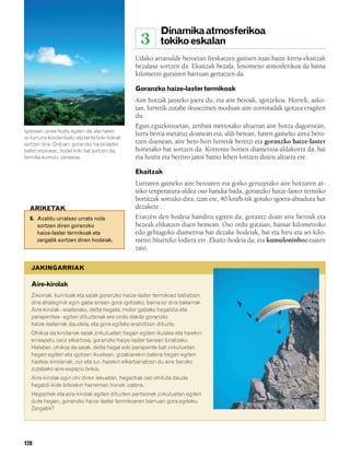 832926 _ 0124-0141.qxd     21/2/08     13:16    Página 128




                                                                  Dinamika atmosferikoa
                                                             3    tokiko eskalan
                                                         Udako arratsalde beroetan freskatzen gaituen itsas haize kirria ekaitzak
                                                         bezalaxe sortzen da. Ekaitzak bezala, fenomeno atmosferikoa da baina
                                                         kilometro gutxiren barruan gertatzen da.

                                                         Goranzko haize-laster termikoak
                                                         Aire hotzak jaisteko joera du, eta aire beroak, igotzekoa. Horrek, asko-
                                                         tan, lurretik zutabe ikusezinen moduan aire-zorrotadak igotzea eragiten
                                                         du.
                                                         Egun eguzkitsuetan, zenbait metrotako altueran aire hotza dagoenean,
        Igotzean, airea hoztu egiten da, eta haren
                                                         lurra beroa metatuz doanean eta, aldi berean, haren gaineko airea bero-
        ur-lurruna kondentsatu eta tanta txiki-txikiak
        sortzen dira. Orduan, goranzko haize-laster      tzen duenean, aire bero hori lurretik bereizi eta goranzko haize-laster
        baten erpinean, hodei txiki bat sortzen da,      horietako bat sortzen da. Korronte horien diametroa aldakorra da, bai
        termika-kumulu izenekoa.                         eta hoztu eta berriro jaitsi baino lehen lortzen duten altuera ere.

                                                         Ekaitzak
                                                         Lurraren gaineko aire beroaren eta goiko geruzetako aire hotzaren ar-
                                                         teko tenperatura-aldea oso handia bada, goranzko haize-laster termiko
                                                         bortitzak sortuko dira; izan ere, 40 km/h-tik gorako igoera-abiadura har
          ARIKETAK                                       dezakete.
          6. Azaldu urratsez urrats nola                 Eratzen den hodeia handitu egiten da, gorantz doan aire beroak eta
             sortzen diren goranzko                      hezeak elikatzen duen heinean. Oso ordu gutxian, hamar kilometroko
             haize-laster termikoak eta                  edo gehiagoko diametroa har dezake hodeiak, bai eta hiru eta sei kilo-
             zergatik sortzen diren hodeiak.             metro bitarteko lodiera ere. Ekaitz-hodeia da, eta kumuloninboa esaten
                                                         zaio.

           JAKINGARRIAK

           Aire-kirolak
           Zikoinak, kurriloak eta saiak goranzko haize-laster termikoez baliatzen
           dira ahaleginik egin gabe airean gora igotzeko; baina ez dira bakarrak.
           Aire-kirolak –esaterako, delta hegala, motor gabeko hegaldia eta
           parapentea– egiten dituztenek ere ondo dakite goranzko
           haize-lasterrak daudela, eta gora egiteko erabiltzen dituzte.
           Ohikoa da kirolariek saiak zirkuluetan hegan egiten ikustea eta haiekin
           errespetu osoz elkartzea, goranzko haize-laster berean biratzeko.
           Halaber, ohikoa da saiak, delta hegal edo parapente bat zirkuluetan
           hegan egiten eta igotzen ikustean, gizakiarekin batera hegan egiten
           hastea; kirolariak, zur eta lur, haiekin elkarbanatzen du aire beroko
           zutabeko aire-espazio txikia.
           Aire-kirolak egin ohi diren lekuetan, hegaztiak oso ohituta daude
           hegaldi-kide bitxiekin harreman horiek izatera.
           Hegaztiek eta aire-kirolak egiten dituzten pertsonek zirkuluetan egiten
           dute hegan, goranzko haize-laster termikoaren barruan gora egiteko.
           Zergatik?




        128
 