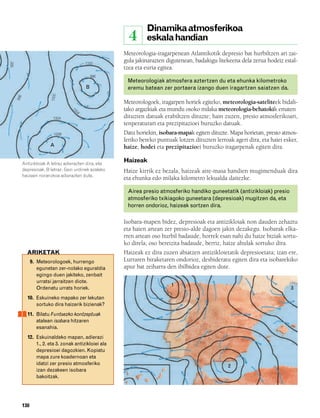 832926 _ 0124-0141.qxd               21/2/08    13:16      Página 130




                                                                               Dinamika atmosferikoa
                                                                        4      eskala handian
                                                                    Meteorologia-iragarpenean Atlantikotik depresio bat hurbiltzen ari zai-
                                                                    gula jakinarazten digutenean, badakigu litekeena dela zerua hodeiz estal-
   992




                                                 1000
                                                                    tzea eta euria egitea.
                                                     996
                                                                        Meteorologiak atmosfera aztertzen du eta ehunka kilometroko
                                                 B                      eremu batean zer portaera izango duen iragartzen saiatzen da.
                              1000
         996




                                                                    Meteorologoek, iragarpen horiek egiteko, meteorologia-sateliteek bidali-
                                                                    tako argazkiak eta mundu osoko milaka meteorologia-behatokik ematen
                                         10
                                           04




                               1004                                 dituzten datuak erabiltzen dituzte; hain zuzen, presio atmosferikoari,
                                                                    tenperaturari eta prezipitazioei buruzko datuak.
                               1008                                 Datu horiekin, isobara-mapak egiten dituzte. Mapa horietan, presio atmos-
                                                                    feriko bereko puntuak lotzen dituzten lerroak ageri dira, eta haiei esker,
                             A                                      haize, hodei eta prezipitazioei buruzko iragarpenak egiten dira.

               Antizikloiak A letraz adierazten dira, eta
                                                                    Haizeak
               depresioak, B letraz. Gezi urdinek azaleko           Haize kirrik ez bezala, haizeak aire-masa handien mugimenduak dira
               haizeen noranzkoa adierazten dute.
                                                                    eta ehunka edo milaka kilometro lekualda daitezke.

                                                                        Airea presio atmosferiko handiko guneetatik (antizikloiak) presio
                                                                        atmosferiko txikiagoko guneetara (depresioak) mugitzen da, eta
                                                                        horren ondorioz, haizeak sortzen dira.

                                                                    Isobara-mapen bidez, depresioak eta antizikloiak non dauden zehaztu
                                                                    eta haien artean zer presio-alde dagoen jakin dezakegu. Isobarak elka-
                                                                    rren artean oso hurbil badaude, horrek esan nahi du haize biziak sortu-
                                                                    ko direla; oso bereizita badaude, berriz, haize ahulak sortuko dira.
                 ARIKETAK                                           Haizeak ez dira zuzen abiatzen antizikloietatik depresioetara; izan ere,
                     9. Meteorologoek, hurrengo                     Lurraren biraketaren ondorioz, desbideratu egiten dira eta isobarekiko
                        egunetan zer-nolako eguraldia               apur bat zeiharra den ibilbidea egiten dute.
                        egingo duen jakiteko, zenbait
                        urratsi jarraitzen diote.
                                                                                         1
                        Ordenatu urrats horiek.                                                                                             3
                 10. Eskuineko mapako zer lekutan
                     sortuko dira haizerik bizienak?
                 11. Bilatu Funtsezko kontzeptuak
                     atalean isobara hitzaren
                     esanahia.
                 12. Eskuinaldeko mapan, adierazi
                     1., 2. eta 3. zonak antizikloiei ala
                     depresioei dagozkien. Kopiatu
                     mapa zure koadernoan eta
                     idatzi zer presio atmosferiko                                                              2
                     izan dezakeen isobara
                     bakoitzak.




               130
 
