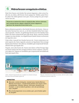 832926 _ 0124-0141.qxd    21/2/08    13:16   Página 133




          6        Hidrosferaren erregulazio-efektua
        Edari bero batean izotz-koskor bat sartzen dugunean, azkar urtzen ha-
        siko da, eta edaria, aldi berean, hoztu egingo da. Halaber, janari bero-
        ko plater bat mahai gainean utziz gero, hoztuz joango da, giro-tenpe-
        ratura izan arte.

          Tenperatura desberdina duten bi objektuk elkar ukitzen dutenean,
          bero-energia beroen dagoen objektutik hotzen dagoenera
          igarotzen da, tenperatura bera duten arte.

        Baina substantzia guztiak ez dira berdin berotzen edo hozten. Airea az-
        kar-azkar berotzen da; izan ere, ez du bero handirik behar bere tenpe-
        ratura igotzeko. Aitzitik, ura geldiroago berotzen da; bero handia eman
        behar zaio haren tenperaturak gora egin dezan. Beraz, urak bero handia
        xurgatu eta eman dezake, eta eraginkortasun handiz hozten eta berotzen
        du inguruko airea.
        Udan zehar, itsasoak bero handia hartzen du. Uraren tenperatura oso
        astiro igotzen da, haren inguruko airearen eta Eguzkiaren bero-energia
        hartzen duen heinean. Hori dela-eta, kostaldeko giro-tenperaturak barrual-
        dekoak baino gozoagoak dira.
        Neguan, airea asko hozten da. Itsasoa airea baino zerbait beroago dago
        eta aireari ematen dio bere energia termikoa; horren ondorioz, airea be-
        rotu egiten da. Neguan ere kostaldeko giro-tenperaturak barrualdekoak
        baino gozoagoak dira.




        Udan, itsasoak eraginkortasunez xurgatzen du airearen energia   Neguan, itsasoak beroa ematen dio aireari, eta horri esker, aireak
        termikoa, eta airea freskatu egiten da.                         tenperatura gozoari eusten dio.


          ARIKETAK
          18. Batzuetan, zenbait erkidegotan –besteak beste, Gaztela-Mantxan,
              Madrilen eta Aragoin–, izotzaldi latzak gertatzen dira neguan, baina
              kostaldekoetan –adibidez, Galizian, Asturiasen, Kantabrian eta
              Euskadin–, ez da horrelakorik gertatzen, nahiz eta iparralderago
              egon. Zergatik?
          19. Bero handia dagoenean zorua ureztatuz gero, giroa freskatu egiten
              da. Zergatik?




                                                                                                                                        133
 