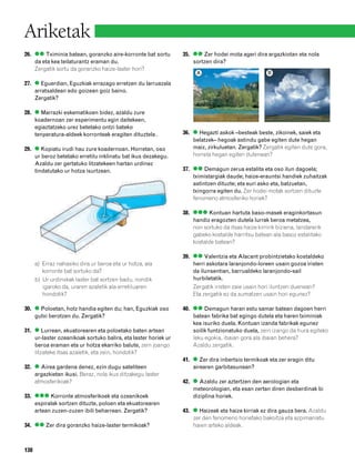 832926 _ 0124-0141.qxd     22/4/08   13:24   Página 138




        Ariketak
        26. ●● Tximinia batean, goranzko aire-korronte bat sortu        35. ●● Zer hodei mota ageri dira argazkiotan eta nola
            da eta kea teilaturantz eraman du.                              sortzen dira?
            Zergatik sortu da goranzko haize-laster hori?
                                                                             A                              B

        27. ● Eguerdian, Eguzkiak errazago erretzen du larruazala
            arratsaldean edo goizean goiz baino.
            Zergatik?

        28. ● Marrazki eskematikoen bidez, azaldu zure
            koadernoan zer esperimentu egin daitekeen,
            egiaztatzeko urez betetako ontzi bateko
            tenperatura-aldeek korronteak eragiten dituztela .          36. ● Hegazti askok –besteak beste, zikoinek, saiek eta
                                                                            belatzek– hegoak astindu gabe egiten dute hegan
        29. ● Kopiatu irudi hau zure koadernoan. Horretan, oso              maiz, zirkuluetan. Zergatik? Zergatik egiten dute gora,
            ur beroz betetako erretilu inklinatu bat ikus dezakegu.         horrela hegan egiten dutenean?
            Azaldu zer gertatuko litzatekeen hartan urdinez
            tindatutako ur hotza isurtzean.                             37. ●● Demagun zerua estalita eta oso ilun dagoela;
                                                                            tximistargiak daude; haize-erauntsi handiek zuhaitzak
                                                                            astintzen dituzte; eta euri asko eta, batzuetan,
                                                                            txingorra egiten du. Zer hodei motak sortzen dituzte
                                                                            fenomeno atmosferiko horiek?

                                                                        38. ●●● Kontuan hartuta baso-masek eraginkortasun
                                                                            handiz eragozten dutela lurrak beroa metatzea,
                                                                            non sortuko da itsas haize kirririk biziena, landarerik
                                                                            gabeko kostalde harritsu batean ala basoz estalitako
                                                                            kostalde batean?

                                                                        39. ●● Valentzia eta Alacant probintzietako kostaldeko
              a) Erraz nahasiko dira ur beroa eta ur hotza, ala             herri askotara laranjondo-loreen usain gozoa iristen
                 korronte bat sortuko da?                                   da ilunsentian, barrualdeko laranjondo-sail
              b) Ur urdinxkak laster bat sortzen badu, nondik               hurbiletatik.
                 igaroko da, uraren azaletik ala erretiluaren               Zergatik iristen zaie usain hori iluntzen duenean?
                 hondotik?                                                  Eta zergatik ez da sumatzen usain hori egunez?

        30. ● Poloetan, hotz handia egiten du; han, Eguzkiak oso        40. ●● Demagun haran estu samar batean dagoen herri
            gutxi berotzen du. Zergatik?                                    batean fabrika bat egingo dutela eta haren tximiniak
                                                                            kea isuriko duela. Kontuan izanda fabrikak egunez
        31. ● Lurrean, ekuatorearen eta poloetako baten artean              soilik funtzionatuko duela, zein izango da hura egiteko
            ur-laster ozeanikoak sortuko balira, eta laster horiek ur       leku egokia, ibaian gora ala ibaian behera?
            beroa eraman eta ur hotza ekarriko balute, zein joango          Azaldu zergatik.
            litzateke itsas azaletik, eta zein, hondotik?
                                                                        41. ● Zer dira inbertsio termikoak eta zer eragin ditu
        32. ● Airea gardena denez, ezin dugu sateliteen                     airearen garbitasunean?
            argazkietan ikusi. Beraz, nola ikus ditzakegu laster
            atmosferikoak?                                              42. ● Azaldu zer aztertzen den aerologian eta
                                                                            meteorologian, eta esan zertan diren desberdinak bi
        33. ●●● Korronte atmosferikoek eta ozeanikoek                       diziplina horiek.
            espiralak sortzen dituzte, poloen eta ekuatorearen
            artean zuzen-zuzen ibili beharrean. Zergatik?               43. ● Haizeak eta haize kirriak ez dira gauza bera. Azaldu
                                                                            zer den fenomeno horietako bakoitza eta azpimarratu
        34. ●● Zer dira goranzko haize-laster termikoak?                    haien arteko aldeak.



        138
 