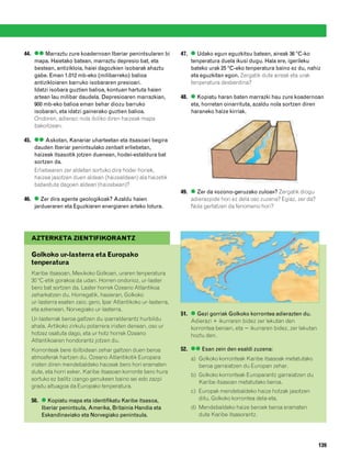 832926 _ 0124-0141.qxd    22/4/08   13:24    Página 139




        44. ●● Marraztu zure koadernoan Iberiar penintsularen bi          47. ● Udako egun eguzkitsu batean, aireak 36 ºC-ko
            mapa. Haietako batean, marraztu depresio bat, eta                 tenperatura duela ikusi dugu. Hala ere, igerileku
            bestean, antizikloia, haiei dagozkien isobarak ahaztu             bateko urak 25 ºC-eko tenperatura baino ez du, nahiz
            gabe. Eman 1.012 mb-eko (milibarreko) balioa                      eta eguzkitan egon. Zergatik dute aireak eta urak
            antizikloiaren barruko isobararen presioari.                      tenperatura desberdina?
            Idatzi isobara guztien balioa, kontuan hartuta haien
            artean lau milibar daudela. Depresioaren marrazkian,          48. ● Kopiatu haran baten marrazki hau zure koadernoan
            900 mb-eko balioa eman behar diozu barruko                        eta, horretan oinarrituta, azaldu nola sortzen diren
            isobarari, eta idatzi gainerako guztien balioa.                   haraneko haize kirriak.
            Ondoren, adierazi nola ibiliko diren haizeak mapa
            bakoitzean.

        45. ●● Askotan, Kanariar uharteetan eta itsasoari begira
            dauden Iberiar penintsulako zenbait erliebetan,
            haizeak itsasotik jotzen duenean, hodei-estaldura bat
            sortzen da.
            Erliebearen zer aldetan sortuko dira hodei horiek,
            haizea jasotzen duen aldean (haizealdean) ala haizetik
            babestuta dagoen aldean (haizebean)?
                                                                          49. ● Zer da «ozono-geruzako zuloa»? Zergatik diogu
        46. ● Zer dira agente geologikoak? Azaldu haien                       adierazpide hori ez dela oso zuzena? Egiaz, zer da?
            jardueraren eta Eguzkiaren energiaren arteko lotura.              Nola gertatzen da fenomeno hori?




           AZTERKETA ZIENTIFIKORANTZ

           Golkoko ur-lasterra eta Europako
           tenperatura
           Karibe itsasoan, Mexikoko Golkoan, uraren tenperatura
           30 ºC-etik gorakoa da udan. Horren ondorioz, ur-laster
           bero bat sortzen da. Laster horrek Ozeano Atlantikoa
           zeharkatzen du. Horregatik, hasieran, Golkoko
           ur-lasterra esaten zaio; gero, Ipar Atlantikoko ur-lasterra,
           eta azkenean, Norvegiako ur-lasterra.
                                                                          51. ● Gezi gorriak Golkoko korrontea adierazten du.
           Ur-lasterrak beroa galtzen du iparralderantz hurbildu              Adierazi ϩ ikurraren bidez zer lekutan den
           ahala. Artikoko zirkulu polarrera iristen denean, oso ur           korrontea beroen, eta Ϫ ikurraren bidez, zer lekutan
           hotzez osatuta dago, eta ur hotz horrek Ozeano                     hoztu den.
           Atlantikoaren hondorantz jotzen du.
           Korronteak bere ibilbidean zehar galtzen duen beroa            52. ●● Esan zein den esaldi zuzena:
           atmosferak hartzen du. Ozeano Atlantikotik Europara                a) Golkoko korronteak Karibe itsasoak metatutako
           iristen diren mendebaldeko haizeak bero hori eramaten                 beroa garraiatzen du Europan zehar.
           dute, eta horri esker, Karibe itsasoan korronte bero hura
                                                                              b) Golkoko korronteak Europarantz garraiatzen du
           sortuko ez balitz izango genukeen baino sei edo zazpi
                                                                                 Karibe itsasoan metatutako beroa.
           gradu altuagoa da Europako tenperatura.
                                                                              c) Europak mendebaldeko haize hotzak jasotzen
           50. ● Kopiatu mapa eta identifikatu Karibe itsasoa,                   ditu, Golkoko korrontea dela-eta.
               Iberiar penintsula, Amerika, Britainia Handia eta              d) Mendebaldeko haize beroek beroa eramaten
               Eskandinaviako eta Norvegiako penintsula.                         dute Karibe itsasorantz.




                                                                                                                                     139
 