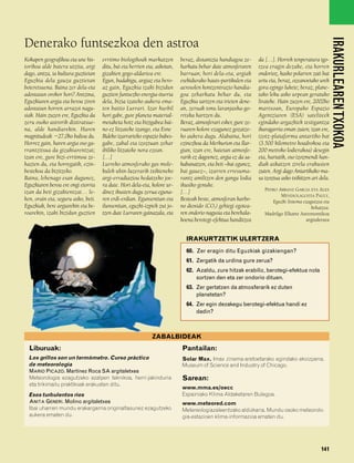 832926 _ 0124-0141.qxd      21/2/08     13:16   Página 141




                                                                                                                                                              IRAKURLEAREN TXOKOA
        Denerako funtsezkoa den astroa
        Kokapen geografikoa eta une his-     erritmo biologikoak markatzen         beraz, distantzia handiagoa ze-      da […]. Horrek tenperatura igo-
        torikoa alde batera utzita, argi     ditu, bai eta herrien eta, askotan,   harkatu behar dute atmosferaren      tzea eragin dezake, eta horren
        dago, antza, ia kultura guztietan    gizakien gogo-aldartea ere.           barruan; hori dela-eta, argiak       ondorioz, kasko polarren zati bat
        Eguzkia dela gauza guztietan         Egun, badakigu, argiaz eta bero-      esekidurako hauts-partikulen eta     urtu eta, beraz, ozeanoetako urek
        boteretsuena. Baina zer dela-eta     az gain, Eguzkia izaki bizidun        aerosolen kontzentrazio handia-      gora egingo lukete; beraz, plane-
        adostasun orokor hori? Antzina,      guztien funtsezko energia-iturria     goa zeharkatu behar du, eta          tako leku asko urpean geratuko
        Eguzkiaren argia eta beroa ziren     dela, bizia izateko aukera ema-       Eguzkia sartzen eta irteten dene-    lirateke. Hain zuzen ere, 2002ko
        adostasun horren arrazoi nagu-       ten baitio Lurrari. Izar hurbil       an, zeruak tonu laranjaxka-go-       martxoan, Europako Espazio
        siak. Hain zuzen ere, Eguzkia da     hori gabe, gure planeta material-     rrixka hartzen du.                   Agentziaren (ESA) sateliteek
        zeru osoko astrorik distiratsue-     metaketa hotz eta bizigabea bai-      Beraz, atmosferari esker, gure ze-   egindako argazkiek testigantza
        na, alde handiarekin. Haren          no ez litzateke izango, eta Esne      ruaren kolore ezagunez gozatze-      ikaragarria eman zuten; izan ere,
        magnitudeak Ϫ27,0ko balioa du.       Bideko izarrarteko espazio babes-     ko aukera dugu. Alabaina, hori       izotz-plataforma antartiko bat
        Horrez gain, haren argia oso ga-     gabe, zabal eta izoztuan zehar        ezinezkoa da Merkurion eta Ilar-     (3.500 kilometro koadrokoa eta
        rrantzitsua da gizakiarentzat;       ibiliko litzateke nora ezean.         gian; izan ere, haietan atmosfe-     200 metroko lodierakoa) desegin
        izan ere, gure bizi-erritmoa ze-     […]                                   rarik ez dagoenez, argia ez da sa-   eta, hartatik, oso izozmendi han-
        hazten du, eta horregatik, ezin-     Lurreko atmosferako gas mole-         kabanatzen, eta beti –bai egunez,    diak askatzen zirela erakusten
        bestekoa da bizitzeko.               kulek uhin-luzerarik txikieneko       bai gauez–, izarren erresuma-        zuten. Argi dago Antartikako ma-
        Baina, lehenago esan dugunez,        argi-erradiazioa hedatzeko joe-       rantz amiltzen den ganga lodia       sa izoztua asko txikitzen ari dela.
        Eguzkiaren beroa ere ongi etorria    ra dute. Hori dela-eta, kolore ur-    ikusiko genuke.
                                                                                                                           PEDRO ARRANZ GARCIA ETA ALEX
        izan da beti gizakientzat… le-       dinez ikusten dugu zerua eguna-       […]
                                                                                                                                  MENDIOLAGOITIA PAULY,
        hen, orain eta, seguru asko, beti.   ren erdi-erdian. Egunsentian eta      Besteak beste, atmosferan karbo-           Eguzki Sistema ezagutzea eta
        Eguzkiak, bere argiarekin eta be-    ilunsentian, eguzki-izpiek zut jo-    no dioxido (CO2) gehiegi egotea-                              behatzea.
        roarekin, izaki bizidun guztien      tzen dute Lurraren gainazala, eta     ren ondorio nagusia eta berehala-       Madrilgo Elkarte Astronomikoa
                                                                                   koena berotegi-efektua handitzea                            argitaletxea


                                                                                     IRAKURTZETIK ULERTZERA
                                                                                     60. Zer eragin ditu Eguzkiak gizakiengan?
                                                                                     61. Zergatik da urdina gure zerua?
                                                                                     62. Azaldu, zure hitzak erabiliz, berotegi-efektua nola
                                                                                         sortzen den eta zer ondorio dituen.
                                                                                     63. Zer gertatzen da atmosferarik ez duten
                                                                                         planetetan?
                                                                                     64. Zer egin dezakegu berotegi-efektua handi ez
                                                                                         dadin?



                                                                     ZABALBIDEAK
          Liburuak:                                                                Pantailan:
          Los grillos son un termómetro. Curso práctico                            Solar Max. Imax zinema-aretoetarako egindako ekoizpena.
          de meteorología                                                          Museum of Science and Industry of Chicago.
          MARIO PICAZO. Martínez Roca SA argitaletxea
          Meteorologia ezagutzeko azalpen teknikoa, herri-jakinduria               Sarean:
          eta trikimailu praktikoak erakusten ditu.
                                                                                   www.mma.es/oecc
          Esos turbulentos ríos                                                    Espainiako Klima Aldaketaren Bulegoa.
          ANITA GENERI. Molino argitaletxea                                        www.meteored.com
          Ibai uharren mundu erakargarria originaltasunez ezagutzeko               Metereologiazaleentzako aldizkaria. Mundu osoko meteorolo-
          aukera ematen du.                                                        gia-estazioen klima-informazioa ematen du.




                                                                                                                                                      141
 