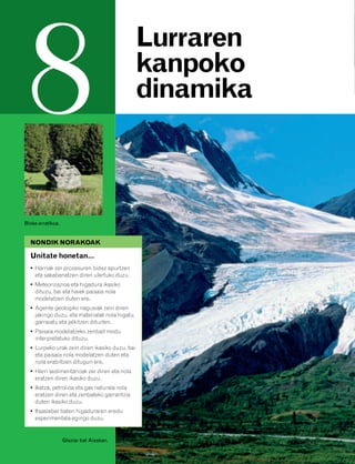 832926 _ 0142-0163.qxd       19/4/08   11:54      Página 142




         8                                                 Lurraren
                                                           kanpoko
                                                           dinamika



        Bloke erratikoa.


          NONDIK NORAKOAK

          Unitate honetan…
          • Harriak zer prozesuren bidez apurtzen
            eta sakabanatzen diren ulertuko duzu.
          • Meteorizazioa eta higadura ikasiko
            dituzu, bai eta haiek paisaia nola
            modelatzen duten ere.
          • Agente geologiko nagusiak zein diren
            jakingo duzu, eta materialak nola higatu,
            garraiatu eta jalkitzen dituzten.
          • Paisaia modelatzeko zenbait modu
            interpretatuko dituzu.
          • Lurpeko urak zein diren ikasiko duzu, bai
            eta paisaia nola modelatzen duten eta
            nola erabiltzen ditugun ere.
          • Harri sedimentarioak zer diren eta nola
            eratzen diren ikasiko duzu.
          • Ikatza, petrolioa eta gas naturala nola
            eratzen diren eta zenbateko garrantzia
            duten ikasiko duzu.
          • Itsaslabar baten higaduraren eredu
            esperimentala egingo duzu.


                           Glaziar bat Alaskan.
 