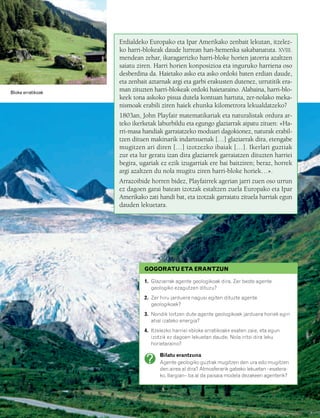 832926 _ 0142-0163.qxd   19/4/08   11:54   Página 143




                                                  Erdialdeko Europako eta Ipar Amerikako zenbait lekutan, itzelez-
                                                  ko harri-blokeak daude lurrean han-hemenka sakabanatuta. XVIII.
                                                  mendean zehar, ikaragarrizko harri-bloke horien jatorria azaltzen
                                                  saiatu ziren. Harri horien konposizioa eta inguruko harriena oso
                                                  desberdina da. Haietako asko eta asko ordoki baten erdian daude,
                                                  eta zenbait aztarnak argi eta garbi erakusten dutenez, urrutitik era-
   Bloke erratikoak
                                                  man zituzten harri-blokeak ordoki haietaraino. Alabaina, harri-blo-
                                                  keek tona askoko pisua dutela kontuan hartuta, zer-nolako meka-
                                                  nismoak erabili ziren haiek ehunka kilometrora lekualdatzeko?
                                                  1803an, John Playfair matematikariak eta naturalistak ordura ar-
                                                  teko ikerketak laburbildu eta egungo glaziarrak aipatu zituen: «Ha-
                                                  rri-masa handiak garraiatzeko moduari dagokionez, naturak erabil-
                                                  tzen dituen makinarik indartsuenak […] glaziarrak dira, etengabe
                                                  mugitzen ari diren […] izotzezko ibaiak […]. Ikerlari guztiak
                                                  zur eta lur geratu izan dira glaziarrek garraiatzen dituzten harriei
                                                  begira, ugariak ez ezik izugarriak ere bai baitziren; beraz, horrek
                                                  argi azaltzen du nola mugitu ziren harri-bloke horiek…».
                                                  Arrazoibide horren bidez, Playfairrek agerian jarri zuen oso urrun
                                                  ez dagoen garai batean izotzak estaltzen zuela Europako eta Ipar
                                                  Amerikako zati handi bat, eta izotzak garraiatu zituela harriak egun
                                                  dauden lekuetara.




                                                           GOGORATU ETA ERANTZUN

                                                            1. Glaziarrak agente geologikoak dira. Zer beste agente
                                                               geologiko ezagutzen dituzu?
                                                            2. Zer hiru jarduera nagusi egiten dituzte agente
                                                               geologikoek?
                                                            3. Nondik lortzen dute agente geologikoek jarduera horiek egin
                                                               ahal izateko energia?
                                                            4. Itzelezko harriei «bloke erratikoak» esaten zaie, eta egun
                                                               izotzik ez dagoen lekuetan daude. Nola iritsi dira leku
                                                               horietaraino?

                                                                  Bilatu erantzuna
                                                                  Agente geologiko guztiak mugitzen den ura edo mugitzen
                                                                  den airea al dira? Atmosferarik gabeko lekuetan –esatera-
                                                                  ko, Ilargian– ba al da paisaia modela dezakeen agenterik?




                                                                                                                              143
 