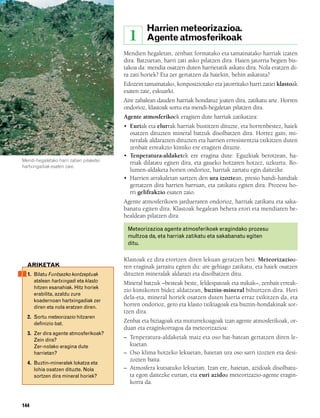 832926 _ 0142-0163.qxd     19/4/08    11:54   Página 144




                                                                  Harrien meteorizazioa.
                                                           1      Agente atmosferikoak
                                                       Mendien hegaletan, zenbait formatako eta tamainatako harriak izaten
                                                       dira. Batzuetan, harri zati asko pilatzen dira. Haien jatorria begien bis-
                                                       takoa da: mendia osatzen duten harrietatik askatu dira. Nola eratzen di-
                                                       ra zati horiek? Eta zer gertatzen da haiekin, behin askatuta?
                                                       Edozein tamainatako, konposiziotako eta jatorritako harri zatiei klastoak
                                                       esaten zaie, eskuarki.
                                                       Aire zabalean dauden harriak hondatuz joaten dira, zatikatu arte. Horren
                                                       ondorioz, klastoak sortu eta mendi-hegaletan pilatzen dira.
                                                       Agente atmosferikoek eragiten dute harriak zatikatzea:
                                                       • Euriak eta elurrak harriak bustitzen dituzte, eta horrenbestez, haiek
                                                         osatzen dituzten mineral batzuk disolbatzen dira. Horrez gain, mi-
                                                         neralak aldarazten dituzten eta harrien erresistentzia txikitzen duten
                                                         zenbait erreakzio kimiko ere eragiten dituzte.
                                                       • Tenperatura-aldaketek ere eragina dute: Eguzkiak berotzean, ha-
        Mendi-hegaletako harri zatien pilaketei
                                                         rriak dilatatu egiten dira, eta gaueko hotzaren hotzez, uzkurtu. Bo-
        hartxingadiak esaten zaie.
                                                         lumen-aldaketa horien ondorioz, harriak zartatu egin daitezke.
                                                       • Harrien arrakaletan sartzen den ura izoztean, presio handi-handiak
                                                         gertatzen dira harrien barruan, eta zatikatu egiten dira. Prozesu ho-
                                                         rri gelifrakzio esaten zaio.
                                                       Agente atmosferikoen jardueraren ondorioz, harriak zatikatu eta saka-
                                                       banatu egiten dira. Klastoak hegalean behera erori eta mendiaren be-
                                                       healdean pilatzen dira.

                                                           Meteorizazioa agente atmosferikoek eragindako prozesu
                                                           multzoa da, eta harriak zatikatu eta sakabanatu egiten
                                                           ditu.

                                                       Klastoak ez dira erortzen diren lekuan geratzen beti. Meteorizazioa-
          ARIKETAK                                     ren eraginak jarraitu egiten du: are gehiago zatikatu, eta haiek osatzen
          1. Bilatu Funtsezko kontzeptuak              dituzten mineralak aldarazi eta disolbatzen ditu.
             atalean hartxingadi eta klasto            Mineral batzuk –besteak beste, feldespatoak eta mikak–, zenbait erreak-
             hitzen esanahiak. Hitz horiek
                                                       zio kimikoren bidez aldatzean, buztin-mineral bihurtzen dira. Hori
             erabilita, azaldu zure
                                                       dela-eta, mineral horiek osatzen duten harria erraz txikitzen da, eta
             koadernoan hartxingadiak zer
             diren eta nola eratzen diren.             horren ondorioz, gero eta klasto txikiagoak eta buztin-hondakinak sor-
                                                       tzen dira.
          2. Sortu meteorizazio hitzaren
             definizio bat.                            Zenbat eta biziagoak eta muturrekoagoak izan agente atmosferikoak, or-
                                                       duan eta eraginkorragoa da meteorizazioa:
          3. Zer dira agente atmosferikoak?
             Zein dira?                                – Tenperatura-aldaketak maiz eta oso bat-batean gertatzen diren le-
             Zer-nolako eragina dute                     kuetan.
             harrietan?                                – Oso klima hotzeko lekuetan, haietan ura oso sarri izozten eta desi-
                                                         zozten baita.
          4. Buztin-mineralek lokatza eta
             lohia osatzen dituzte. Nola               – Atmosfera kutsatuko lekuetan. Izan ere, haietan, azidoak disolbatu-
             sortzen dira mineral horiek?                ta egon daitezke eurian, eta euri azidoa meteorizazio-agente eragin-
                                                         korra da.


        144
 