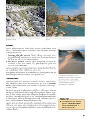 832926 _ 0142-0163.qxd    21/2/08    13:26    Página 147




        Ibaien hondoan zehar garraiatzen diren materialek klastoak   Ibai baten energia txikitzean ibilguan jalkitako klasto
        biribiltzen dituzte.                                         lodiak.



        Garraioa
        Agente geologiko guztiek dute klastoak garraiatzeko ahalmena, baina
        denek ez dituzte modu berean lekualdatzen. Oro har, honela sailka dai-
        tezke garraio-moduak:
        • Hondoan zeharreko garraioa. Olatuek edo ur-, aire- nahiz izotz-
           lasterrek klastoak hondoan zehar mugiarazten dituztenean gertatzen
           da. Herrestan edo pirritan eraman ditzakete.
        • Esekidurako garraioa. Klastoek, agente geologikoek garraiatzen di-
           tuztenean, ez dute lurra ukitzen, edo gora eta behera egiten dute
           behin eta berriz (saltazioa).
        Agente geologikoek garraiatzen dituztenean, elkar jo dezakete klastoek,
        eta beraz, higatu, txikitu eta biribildu egiten dira.
        Urak garraiatzen dituenean, klastoen mineralak aldatuz joaten dira, eta
        mineralik egonkorreneko klastoak soilik geratuko dira.
                                                                                           Galiziako hondartza bateko dunak.
                                                                                           Olatuek ibai baten bokaletik harea hartu
        Sedimentazioa                                                                      eta hondartzaraino eramaten dute.
                                                                                           Ondoren, haizeak hondartzako harea
        Agente geologiko batek garraiatzen jarraitzeko ahalmena galdu eta klas-
                                                                                           garraiatu eta pilatu egiten du.
        toak leku batean behin betiko uzten dituenean gertatzen da sedimen-                Horrela sortzen dira dunak.
        tazioa. Esate baterako, mihia amaitzen den lekuan jalkitzen dituzte gla-
        ziarrek klastoak.
        Batzuetan, agente geologikoek denboraldi batez galtzen dute klastoak
        garraiatzeko ahalmena, eta sedimentuak jalkitzen dituzte. Ibaietan gerta-
        tzen da, haien emaria urtean zehar aldatu egin daiteke-eta. Ur-goraldie-
        tan, ibaien energia handitu egiten da, eta klasto handiak garraia ditzake-
        te, baina emaria txikitzean, klastoak ibilguan jalki eta han geratzen dira,           ARIKETAK
        ibaiek garraio-ahalmena berreskuratzen duten arte.
                                                                                              8. Zer bi modutara egin dezakete
        Agente geologiko batek garraiatutako materialak jalkitzen dituenean,                     garraioa agente geologikoek?
        ohikoa da beste agente batek haiek jaso eta berriro mugiaraztea. Esate-                  Zertan dira desberdinak bi
        rako, errekek eta ibaiek glaziarrek jalkitako sedimentuak higatu eta ga-                 garraio mota horiek?
        rraiatzen dituzte.


                                                                                                                                      147
 