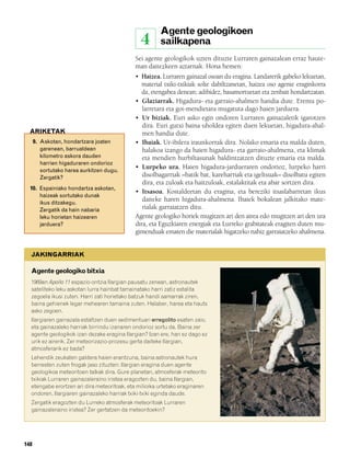 832926 _ 0142-0163.qxd     19/4/08   11:54   Página 148




                                                                Agente geologikoen
                                                          4     sailkapena
                                                      Sei agente geologikok uzten dituzte Lurraren gainazalean erraz haute-
                                                      man daitezkeen aztarnak. Hona hemen:
                                                      • Haizea. Lurraren gainazal osoan du eragina. Landarerik gabeko lekuetan,
                                                         material txiki-txikiak solte dabiltzanetan, haizea oso agente eraginkorra
                                                         da, etengabea denean; adibidez, basamortuetan eta zenbait hondartzatan.
                                                      • Glaziarrak. Higadura- eta garraio-ahalmen handia dute. Eremu po-
                                                         larretara eta goi-mendietara mugatuta dago haien jarduera.
                                                      • Ur biziak. Euri asko egin ondoren Lurraren gainazaletik igarotzen
                                                         dira. Euri gutxi baina uholdea egiten duen lekuetan, higadura-ahal-
          ARIKETAK                                       men handia dute.
              9. Askotan, hondartzara joaten          • Ibaiak. Ur-ibilera iraunkorrak dira. Nolako emaria eta malda duten,
                 garenean, barrualdean                   halakoa izango da haien higadura- eta garraio-ahalmena, eta klimak
                 kilometro askora dauden                 eta mendien hurbiltasunak baldintzatzen dituzte emaria eta malda.
                 harrien higaduraren ondorioz
                 sortutako harea aurkitzen dugu.
                                                      • Lurpeko ura. Haien higadura-jardueraren ondorioz, lurpeko harri
                 Zergatik?                               disolbagarriak –batik bat, kareharriak eta igeltsuak– disolbatu egiten
                                                         dira, eta zuloak eta haitzuloak, estalaktitak eta abar sortzen dira.
          10. Espainiako hondartza askotan,
                                                      • Itsasoa. Kostaldeetan du eragina, eta bereziki itsaslabarretan ikus
              haizeak sortutako dunak
              ikus ditzakegu.
                                                         daiteke haren higadura-ahalmena. Ibaiek bokalean jalkitako mate-
              Zergatik da hain nabaria                   rialak garraiatzen ditu.
              leku horietan haizearen                 Agente geologiko horiek mugitzen ari den airea edo mugitzen ari den ura
              jarduera?                               dira, eta Eguzkiaren energiak eta Lurreko grabitateak eragiten duten mu-
                                                      gimenduak ematen die materialak higatzeko nahiz garraiatzeko ahalmena.


           JAKINGARRIAK

           Agente geologiko bitxia
           1969an Apollo 11 espazio-ontzia Ilargian pausatu zenean, astronautek
           sateliteko leku askotan lurra hainbat tamainatako harri zatiz estalita
           zegoela ikusi zuten. Harri zati horietako batzuk handi samarrak ziren,
           baina gehienek legar mehearen tamaina zuten. Halaber, harea eta hauts
           asko zegoen.
           Ilargiaren gainazala estaltzen duen sedimentuari erregolito esaten zaio,
           eta gainazaleko harriak birrindu izanaren ondorioz sortu da. Baina zer
           agente geologikok izan dezake eragina Ilargian? Izan ere, han ez dago ez
           urik ez airerik. Zer meteorizazio-prozesu gerta daiteke Ilargian,
           atmosferarik ez bada?
           Lehendik zeukaten galdera haien erantzuna, baina astronautek hura
           berresten zuten frogak jaso zituzten: Ilargian eragina duen agente
           geologikoa meteoritoen talkak dira. Gure planetan, atmosferak meteorito
           txikiak Lurraren gainazaleraino iristea eragozten du, baina Ilargian,
           etengabe erortzen ari dira meteoritoak, eta milioika urtetako eraginaren
           ondoren, Ilargiaren gainazaleko harriak txiki-txiki eginda daude.
           Zergatik eragozten du Lurreko atmosferak meteoritoak Lurraren
           gainazaleraino iristea? Zer gertatzen da meteoritoekin?




        148
 