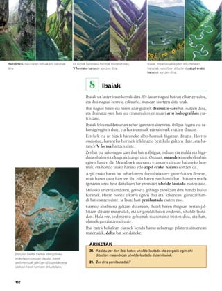 832926 _ 0142-0163.qxd     21/2/08    13:26     Página 152




   Haitzarteak ibai-haran estuak eta sakonak      Ur biziek haraneko hormak modelatzean,         Ibaiek, meandroak egiten dituztenean,
   dira.                                          V formako haranak sortzen dira.                haranak handitzen dituzte eta azpil erako
                                                                                                 haranak sortzen dira.



                                                             8       Ibaiak
                                                          Ibaiak ur-laster iraunkorrak dira. Ur-laster nagusi batean elkartzen dira,
                                                          eta ibai nagusi horrek, eskuarki, itsasoan isurtzen ditu urak.
                                                          Ibai nagusi batek eta haren adar guztiek drainatze-sare bat osatzen dute,
                                                          eta drainatze-sare bati ura ematen dion eremuari arro hidrografikoa esa-
                                                          ten zaio.
                                                          Ibaiak leku maldatsuetan zehar igarotzen direnean, ibilgua higatu eta sa-
                                                          konago egiten dute, eta haran estuak eta sakonak eratzen dituzte.
                                                          Errekek eta ur biziek haraneko albo-hormak higatzen dituzte. Horren
                                                          ondorioz, haraneko hormek inklinazio bertikala galtzen dute, eta ha-
                                                          ranek V forma hartzen dute.
                                                          Zenbat eta sakonagoa izan ibai baten ibilgua, orduan eta malda eta higa-
                                                          dura-ahalmen txikiagoak izango ditu. Orduan, meandro izeneko kurbak
                                                          egiten hasten da. Meandroek atzerantz eramaten dituzte haraneko hor-
                                                          mak, eta hondo lauko harana edo azpil erako harana sortzen da.
                                                          Azpil erako haran bat zeharkatzen duen ibaia urez gainezkatzen denean,
                                                          urak haran osoa hartzen du, edo haren zati handi bat. Ibaiaren maila
                                                          igotzean urez bete daitekeen lur-eremuari uholde-lautada esaten zaio.
                                                          Milioika urteren ondoren, gero eta gehiago zabaltzen dira hondo lauko
                                                          haranak. Haran horiek elkartu egiten dira eta, azkenean, gainazal han-
                                                          di bat osatzen dute, ia laua; hari penilautada esaten zaio.
                                                          Garraio-ahalmena galtzen dutenean, ibaiek beren ibilguan bertan jal-
                                                          kitzen dituzte materialak, eta ur-goraldi baten ondoren, uholde-lauta-
                                                          dan. Hala ere, sedimentu gehienak itsasoraino iristen dira, eta han,
                                                          olatuek garraiatzen dituzte.
                                                          Ibai batek bokalean olatuek kendu baino azkarrago pilatzen dituenean
                                                          materialak, delta bat sor daiteke.

                                                             ARIKETAK
                                                             20. Azaldu zer den ibai baten uholde-lautada eta zergatik egin ohi
        Ebroren Delta. Deltak etengabeko                         dituzten meandroak uholde-lautada duten ibaiek.
        eraketa-prozesuan daude, ibaiek
        sedimentuak jalkitzen dituztelako eta                21. Zer dira penilautadak?
        olatuek haiek kentzen dituztelako.



        152
 