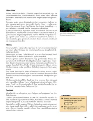 832926 _ 0142-0163.qxd   19/4/08   11:54   Página 157




        Kostaldea
        Euskal kostaldea Bizkaiko Golkoaren barrualdean kokaturik dago. Ur
        sakon samarrak ditu, olatu bortitzak eta marea eremu zabala. Erliebea
        malkartsua eta harritsua da, eta itsasoaren eraginak formazio ugari sor-
        tu ditu.
        Formazio horien artean, kostaldeko profilari erreparatzen badiogu, ba-
        dira lurmuturrak (Luzero, Matxitxako, Ogoño, Higer, …), uharte txi-
        kiak (Gaztelugatxe, Izaro, San Nikolas, San Anton, Santa Klara, …),
        eta badiak eta estuarioak, hainbat itsas porturen kokaleku.
        Kostaldeko erliebeari begiratuz, ordea, itsaslabarrak eta hondartzak
        bereizten dira. Itsaslabarrek itxura desberdina hartzen dute harrien go-   San Anton uhartea. Herriak formagatik
        gortasunaren eta geruzen jarreraren arabera. Adibide ikusgarriak ditu-     Getariako sagua esaten dio.
        gu Ogoño, Galea, Zumaia edo Jaizkibeleko itsaslabarrak. Tarteka, ha-
        reak metatzeko gune aproposak aurkitzen dituen lekuetan, hondartzak
        eta hareatzak eratzen dira.

        Ibaiak
        Gure lurraldeko klima nahiko euritsua da eta konstante mantentzen
        da urtean zehar. Hori dela-eta, emari ertainekoak eta etengabekoak di-
        ra bertako ibaiak.
        Ikusi dugun moduan, Euskal Mendiek bereizten dituzte euskal ibaien
        bi isurialdeak: Bizkaiko Golkokoa eta Mediterraneokoa.
        Bizkaiko golkora isurtzen duten ibaiek hego-ipar norantza dute eta mal-
        da handikoak eta laburrak dira. Higadura handia eragiten dute eta era-
        tzen dituzten haranak estu samarrak dira. Garrantzitsuenak Nerbioi, Ca-
        dagua, Ibaizabal, Deba, Urola, Oria eta Urumea dira. Hauen artean,
        Nerbioi ibaia da euskal lurraldean ibilbiderik luzeena (50 km) egiten
        duena.
        Ibai hauek, itsasoratzean, itsasadarrak eratzen dituzte, mareen eragin-
                                                                                   Arabako Lautada.
        pean dauden ibai-eremuak, hain zuzen ere. Batzuetan, malda oso txikia
        denean, meandro izenaz ezagutzen diren ubidearen bihurguneak ager-
        tzen dira.
        Mediterraneoko isurialdeko ibaiek ipar-hego norantza dute, luzeagoak
        dira eta malda txikikoak. Haran zabalak eratzen dira ibai horien ibilbi-
        dean. Denak ere, Ebroren ibaiadarrak dira. Isurialde honetako ibai ba-
        tzuk dira, esaterako, Baias, Zadorra eta Ega.

        Lautada
        Gure herriak, menditsua izan arren, badu eremu lau aipagarri bat: Ara-
        bako Lautada.                                                                ARIKETAK
        Arabako eskualde zabala hartzen du (800 km2) eta lurralde historiko ho-      28. Bizkaiko golkora isurtzen duten
        rren erdialdean dago kokatuta. Gorbeia, Aizkorri eta Gasteizko mendiez           ibaiak laburrak eta ur emari
        inguratuta agertzen da, 500 eta 600 metro bitarteko altitudean.                  konstantekoak dira.
        Lautada honetan Urrunaga eta Ullibarri-Ganboako urtegiak nabarmentzen            Zer dela-eta?
        dira. Urtegi hauek Gasteizaldea eta Bilbo metropolitanoa urez hornitzen      29. Bilatu paisaia karstikoa nolakoa
        dute. Gainera, Arabako itsasaldea bihurtu dira, eta aisialdirako aukera          den eta nola eratzen den.
        asko eskaintzen dituzte.


                                                                                                                           157
 