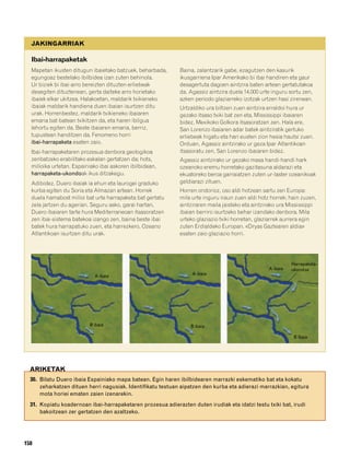 832926 _ 0142-0163.qxd   21/2/08    13:26      Página 158




           JAKINGARRIAK

           Ibai-harrapaketak
           Mapetan ikusten ditugun ibaietako batzuek, beharbada,     Baina, zalantzarik gabe, ezagutzen den kasurik
           egungoaz bestelako ibilbidea izan zuten behinola.         ikusgarriena Ipar Amerikako bi ibai handiren eta gaur
           Ur biziek bi ibai-arro bereizten dituzten erliebeak       desagertuta dagoen aintzira baten artean gertatutakoa
           desegiten dituztenean, gerta daiteke arro horietako       da. Agassiz aintzira duela 14.000 urte inguru sortu zen,
           ibaiek elkar ukitzea. Halakoetan, maldarik txikieneko     azken periodo glaziarreko izotzak urtzen hasi zirenean.
           ibaiak maldarik handiena duen ibaian isurtzen ditu        Urtzaldiko ura biltzen zuen aintzira erraldoi hura ur
           urak. Horrenbestez, maldarik txikieneko ibaiaren          gezako itsaso txiki bat zen eta, Mississippi ibaiaren
           emaria bat-batean txikitzen da, eta haren ibilgua         bidez, Mexikoko Golkora itsasoratzen zen. Hala ere,
           lehortu egiten da. Beste ibaiaren emaria, berriz,         San Lorenzo ibaiaren adar batek aintziratik gertuko
           tupustean handitzen da. Fenomeno horri                    erliebeak higatu eta hari eusten zion hesia hautsi zuen.
           ibai-harrapaketa esaten zaio.                             Orduan, Agassiz aintzirako ur geza Ipar Atlantikoan
           Ibai-harrapaketaren prozesua denbora geologikoa           itsasoratu zen, San Lorenzo ibaiaren bidez.
           zenbatzeko erabilitako eskalan gertatzen da; hots,        Agassiz aintzirako ur gezako masa handi-handi hark
           milioika urtetan. Espainiako ibai askoren ibilbidean,     ozeanoko eremu horretako gazitasuna aldarazi eta
           harrapaketa-ukondoak ikus ditzakegu.                      ekuatoreko beroa garraiatzen zuten ur-laster ozeanikoak
           Adibidez, Duero ibaiak ia ehun eta laurogei graduko       geldiarazi zituen.
           kurba egiten du Soria eta Almazan artean. Horrek          Horren ondorioz, oso aldi hotzean sartu zen Europa:
           duela hamabost milioi bat urte harrapaketa bat gertatu    mila urte inguru iraun zuen aldi hotz horrek; hain zuzen,
           zela jartzen du agerian. Seguru asko, garai hartan,       aintziraren maila jaisteko eta aintzirako ura Mississippi
           Duero ibaiaren tarte hura Mediterraneoan itsasoratzen     ibaian berriro isurtzeko behar izandako denbora. Mila
           zen ibai-sistema batekoa izango zen, baina beste ibai     urteko glaziazio txiki horretan, glaziarrek aurrera egin
           batek hura harrapatuko zuen, eta harrezkero, Ozeano       zuten Erdialdeko Europan. «Dryas Gaztearen aldia»
           Atlantikoan isurtzen ditu urak.                           esaten zaio glaziazio horri.




                                                                                                                    Harrapaketa-
                                                                                                          A ibaia   ukondoa
                                                                          A ibaia
                                     A ibaia




                                   B ibaia                                B ibaia

                                                                                                                     B ibaia




          ARIKETAK
          30. Bilatu Duero ibaia Espainiako mapa batean. Egin haren ibilbidearen marrazki eskematiko bat eta kokatu
              zeharkatzen dituen herri nagusiak. Identifikatu testuan aipatzen den kurba eta adierazi marrazkian, egitura
              mota horiei ematen zaien izenarekin.
          31. Kopiatu koadernoan ibai-harrapaketaren prozesua adierazten duten irudiak eta idatzi testu txiki bat, irudi
              bakoitzean zer gertatzen den azaltzeko.




        158
 