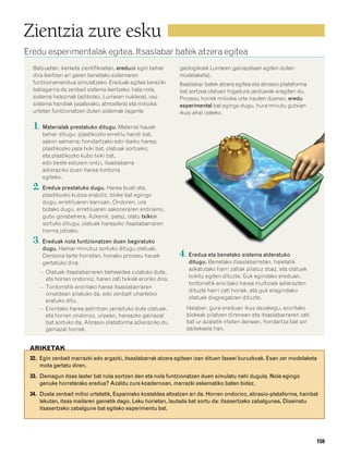 832926 _ 0142-0163.qxd   21/2/08   13:26   Página 159




        Zientzia zure esku
        Eredu esperimentalak egitea. Itsaslabar batek atzera egitea
           Batzuetan, ikerketa zientifikoetan, ereduak egin behar       geologikoek Lurraren gainazalean egiten duten
           dira ikertzen ari garen benetako sistemaren                  modelaketa).
           funtzionamendua simulatzeko. Ereduak egitea bereziki         Itsaslabar batek atzera egitea eta abrasio-plataforma
           baliagarria da zenbait sistema ikertzeko; hala nola,         bat sortzea olatuen higadura-jarduerak eragiten du.
           sistema helezinak (adibidez, Lurraren nukleoa), oso          Prozesu horrek milioika urte irauten duenez, eredu
           sistema handiak (esaterako, atmosfera) eta milioika          esperimental bat egingo dugu, hura minutu gutxian
           urtetan funtzionatzen duten sistemak (agente                 ikusi ahal izateko.

           1. Materialak prestatuko ditugu. Material hauek
               behar ditugu: plastikozko erretilu handi bat,
               sakon samarra; hondartzako edo ibaiko harea;
               plastikozko pala txiki bat, olatuak sortzeko;
               eta plastikozko kubo txiki bat,
               edo beste edozein ontzi, itsaslabarra
               adieraziko duen harea-tontorra
               egiteko.
           2. Eredua prestatuko dugu. Harea busti eta,
               plastikozko kuboa erabiliz, bloke bat egingo
               dugu, erretiluaren barruan. Ondoren, ura
               botako dugu, erretiluaren sakoneraren erdiraino,
               gutxi gorabehera. Azkenik, palaz, olatu txikiak
               sortuko ditugu, olatuek hareazko itsaslabarraren
               horma jotzeko.
           3. Ereduak nola funtzionatzen duen begiratuko
               dugu. Hamar minutuz sortuko ditugu olatuak.
               Denbora-tarte horretan, honako prozesu hauek             4. Eredua eta benetako sistema alderatuko
               gertatuko dira:                                             ditugu. Benetako itsaslabarretan, haietatik
                                                                           askatutako harri zatiak pilatuz doaz, eta olatuek
              – Olatuek itsaslabarraren behealdea zulatuko dute,
                eta horren ondorioz, haren zati txikiak eroriko dira.      txikitu egiten dituzte. Guk egindako ereduan,
                                                                           tontorretik eroritako harea multzoek adierazten
              – Tontorretik eroritako harea itsaslabarraren
                                                                           dituzte harri zati horiek, eta guk eragindako
                oinaldean pilatuko da, edo zenbait uhartetxo
                                                                           olatuek disgregatzen dituzte.
                eratuko ditu.
              – Eroritako harea astintzen jarraituko dute olatuek,        Halaber, gure ereduan ikus dezakegu, eroritako
                eta horren ondorioz, urpean, hareazko gainazal            blokeak pilatzen direnean eta itsaslabarraren zati
                bat sortuko da. Abrasio-plataforma adieraziko du          bat ur-azaletik irteten denean, hondartza bat sor
                gainazal horrek.                                          daitekeela han.


          ARIKETAK
          32. Egin zenbait marrazki edo argazki, itsaslabarrak atzera egitean izan dituen faseei buruzkoak. Esan zer modelaketa
              mota gertatu diren.
          33. Demagun itsas laster bat nola sortzen den eta nola funtzionatzen duen simulatu nahi dugula. Nola egingo
              genuke horretarako eredua? Azaldu zure koadernoan, marrazki eskematiko baten bidez.
          34. Duela zenbait milioi urtetatik, Espainiako kostaldea altxatzen ari da. Horren ondorioz, abrasio-plataforma, hainbat
              lekutan, itsas mailaren gainetik dago. Leku horietan, lautada bat sortu da: itsasertzeko zabalgunea. Diseinatu
              itsasertzeko zabalgune bat egiteko esperimentu bat.




                                                                                                                                159
 