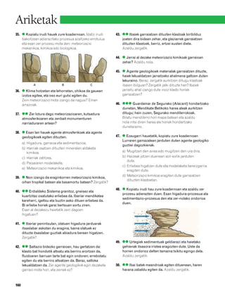 832926 _ 0142-0163.qxd    21/2/08   13:26   Página 160




        Ariketak
        35. ● Kopiatu irudi hauek zure koadernoan. Idatzi irudi      43. ●● Ibaiek garraiatzen dituzten klastoak biribilduz
            bakoitzean adierazitako prozesua azaltzeko errotulua         joaten dira bidean zehar, eta glaziarrek garraiatzen
            eta esan zer prozesu mota den: meteorizazio                  dituzten klastoek, berriz, ertzei eusten diete.
            mekanikoa, kimikoa edo biologikoa.                           Azaldu zergatik.

                                                                     44. ● Jarrai al dezake meteorizazio kimikoak garraioan
                                                                         zehar? Azaldu nola.

                                                                     45. ● Agente geologikoek materialak garraiatzen dituzte,
                                                                         haiek lekualdatzen jarraitzeko ahalmena galtzen duten
                                                                         lekuraino. Beraz, zergatik aurkitzen ditugu klastoak
                     A                B                  C               ibaien ibilguan? Zergatik jalki dituzte han? Ibaiek
        36. ● Klima hotzetan eta lehorretan, ohikoa da gauean            jarraitu ahal izango dute inoiz klasto horiek
            izotza egitea, eta oso euri gutxi egiten du.                 garraiatzen?
            Zein meteorizazio mota izango da nagusi? Eman
            arrazoiak.                                               46. ●●● Guardamar de Segurako (Alacant) hondartzako
                                                                         dunetan, Mendikate Betikoko harea aleak aurkitzen
        37. ●● Zer lotura dago meteorizazioaren, kutsadura               ditugu; hain zuzen, Segurako mendilerrokoak.
            atmosferikoaren eta zenbait monumenturen                     Bilatu mendilerro hori mapa batean eta azaldu
            narriaduraren artean?                                        nola iritsi diren harea ale horiek hondartzako
                                                                         dunetaraino.
        38. ● Esan lan hauek agente atmosferikoek ala agente
            geologikoek egiten dituzten.                             47. ● Ezaugarri hauetatik, kopiatu zure koadernoan
                                                                         Lurraren gainazalean jarduten duten agente geologiko
              a) Higadura, garraioa eta sedimentazioa.
                                                                         guztiei dagozkienak.
              b) Harriak osatzen dituzten mineralen aldaketa
                 kimikoa.                                                a) Mugitzen den airea edo mugitzen den ura dira.
              c) Harriak zatitzea.                                       b) Haizeak jotzen duenean soil-soilik jarduten
                                                                            dute.
              d) Paisaiaren modelaketa.
                                                                         c) Erliebea higatzen dute eta modelaketa bereizgarria
              e) Meteorizazio mekanikoa eta kimikoa.
                                                                            eragiten dute.
                                                                         d) Meteorizazio kimikoa eragiten dute garraiatzen
        39. ● Non izango da eraginkorren meteorizazio kimikoa,
                                                                            dituzten klastoetan.
            oihan tropikal batean ala basamortu batean? Zergatik?
                                                                     48. ● Kopiatu irudi hau zure koadernoan eta azaldu zer
        40. ●● Erdialdeko Sistema granitoz, gneisez eta
                                                                         prozesu adierazten duen. Esan higadura-prozesua ala
            kuartzitaz osatutako erliebea da. Iberiar mendikatea
                                                                         sedimentazio-prozesua den eta zer-nolako ondorioa
            kareharri, igeltsu eta buztin asko dituen erliebea da.
                                                                         duen.
            Bi erliebe horiek garai bertsuan sortu ziren.
            Esan al dezakezu haietatik zein dagoen
            higatuen?

        41. ● Iberiar penintsulan, olatuen higadura-jarduerak
            itsaslabar askotan du eragina, baina olatuek ez
            dituzte itsaslabar guztiak abiadura berean higatzen.
            Zergatik?
                                                                     49. ●● Urtegiek sedimentuak geldiarazi eta haietako
        42. ●● Saltazio bidezko garraioan, hau gertatzen da:             gehienak itsasora iristea eragozten dute. Uste da
            klasto bat hondotik altxatu eta berriro erortzen da,         horren ondorioz delten tamaina txikitu egingo dela.
            fluidoaren barruan tarte bat egin ondoren; errebotatu        Azaldu zergatik.
            egiten du eta berriro altxatzen da. Beraz, saltoka
            lekualdatzen da. Zer agente geologikok egin dezakete     50. ●● Ibai batek meandroak egiten dituenean, haren
            garraio mota hori, eta zeinek ez?                            harana zabaldu egiten da. Azaldu zergatik.



        160
 