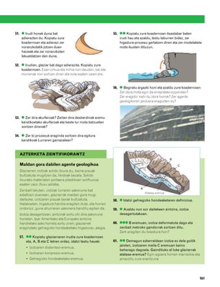 832926 _ 0142-0163.qxd   21/2/08   13:26   Página 161




        51. ● Irudi honek duna bat                                  55. ●● Kopiatu zure koadernoan itsaslabar baten
            adierazten du. Kopiatu zure                                 irudi hau eta azaldu, testu laburren bidez, zer
            koadernoan eta adierazi zer                                 higadura-prozesu gertatzen diren eta zer modelaketa
            noranzkotatik jotzen duen                                   mota ikusten dituzun.
            haizeak eta zer noranzkotan
            lekualdatzen den duna.

        52. ● Irudian, glaziar bat dago adierazita. Kopiatu zure
            koadernoan. Esan zirkua eta mihia non dauden, bai eta
            morrenak non sortzen diren eta nola esaten zaien ere.


                                                                    56. ● Begiratu argazki honi eta azaldu zure koadernoan:
                                                                        Zer obra mota egin da errepideko ezpondan?
                                                                        Zer eragotzi nahi du obra horrek? Zer agente
                                                                        geologikoren jarduera eragozten du?



        53. ● Zer dira akuiferoak? Zertan dira desberdinak eremu
            karstikoetako akuiferoak eta beste lur mota batzuetan
            sortzen direnak?

        54. ● Zer bi prozesuk eraginda sortzen dira egitura
            karstikoak Lurraren gainazalean?


           AZTERKETA ZIENTIFIKORANTZ
                                                                                                          B
           Maldan gora dabilen agente geologikoa                                                              C
           Glaziarren izotzak solido itxura du, baina pisuak
           bultzatuta mugitzen da, likidoak bezala. Solido
           itxurako materialen portaera plastikoari solifluxioa
           esaten zaio: fluxu solidoa.
                                                                                     A
           Zenbait lekutan, izotzak lurraren sakonune bat
                                                                                         Atalase-eremua
           estaltzen duenean, glaziarrak maldan gora mugi
           daitezke, izotzaren pisuak berak bultzatuta.             58. ● Idatzi gehiegizko hondeaketaren definizioa.
           Halakoetan, higadura handia eragiten dute, eta horren
           ondorioz, gune ahurraren sakonera handitu egiten da.     59. ● Azaldu non sor daitekeen aintzira, izotza
           Izotza desagertzean, aintzirak sortu ohi dira sakonune       desagertutakoan.
           horietan. Ipar Amerikako eta Europako aintzira
           handietako asko horrela sortu ziren; glaziarrek          60. ●●● B eremuan, izotza deformatuta dago eta
           eragindako gehiegizko hondeaketako higaduraz, alegia.        zenbait metroko gandorrak sortzen ditu.
                                                                        Zerk eragiten du tolestura hori?
           57. ●● Kopiatu glaziarraren irudia zure koadernoan
               eta, A, B eta C letren ordez, idatzi testu hauek:    61. ●● Demagun ezkerraldean izotza ez dela goitik
                                                                        jaisten, izotzaren maila C eremuan baino
               • Izotzaren distentsio-eremua.
                                                                        beherago dagoela. Gaindituko al luke glaziarrak
               • Izotzaren konpresio-eremua.                            atalase-eremua? Egin egoera horren marrazkia eta
               • Gehiegizko hondeaketako eremua.                        arrazoitu zure erantzuna




                                                                                                                          161
 
