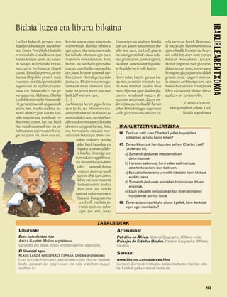 832926 _ 0142-0163.qxd      21/2/08     13:26     Página 163




                                                                                                                                                                   IRAKURLEAREN TXOKOA
        Bidaia luzea eta liburu bikaina
        Lyell-ek bakarrik jarraitu zuen       bereziki aztertu zituen itsasertzeko   Etnara igotzea ahalegin handia          rela harritzar horiek. Beste mai-
        hegoaldera bidaiatzen. Garai har-     sedimentuak. Hainbat behaketa          izan zen. Jaisten hasi zirenean, elur   la batzuetan, hipopotamoen eta
        tan, Estatu Pontifikalek Italiako     egin zituen. Garrantzitsuenetako       asko bota zuen, eta Lyell, gidaria      egun eskualde beroetan eta hezee-
        penintsulako erdialdearen zati        bat Ischiako uhartean egin zuen,       eta haien garraiobide eskasa isola-     tan soilik bizi diren beste espezie
        handia hartzen zuten, eta haieta-     Napoliren mendebaldean. Han,           tuta geratu ziren, zenbait egunez,      batzuen hondakinak zeuden.
        tik harago, Bi Sizilietako Erresu-    buztin- eta hareharri-geruza ba-       Nicolosin, sumendiaren hegoalde-        Horrek frogatzen zuen glaziazio-
        ma zegoen, hiriburutzat Napoli        tzuetan, egun Mediterraneoan bizi      ko hegaleko herri txiki batean.         aldien artean askoz tenperatura
        zuena. Eskualde pobrea, arris-        den fauna beraren aztarnak aur-        […]                                     beroagoko glaziazioarteko aldiak
        kutsua (Tripoliko piratek maiz        kitu zituen. Horrek geruzetako         Horri esker, buztin-geruza ba-          gertatu zirela. Izugarri interesa-
        erasotzen zietelako penintsulako      fauna eta Mediterraneokoa ga-          tzuetan, urrutitik iritsitako ha-       tu zitzaion aurkikuntza hori, ezin
        hegoaldeari eta Siziliari) eta eze-   raikideak direla erakusten zuen,       rri-bloke handiak zeudela ikusi         hobeto baitzetorren Printzipioen
        rosoa zen, bidaiatzeko ez oso go-     nahiz eta geruza horiek itsas mai-     zuen, Alpeetan egun dauden gla-         lehen edizioetatik klimari buruz
        mendagarria. Alabaina, Charles        latik 200 metrora egon.                ziarren metaketak osatzen di-           azaltzen ari zen teoriekin.
        Lyellek kontinenteko bi sumendi-      […]                                    tuztenen antzekoak. Zuzen on-
        rik garrantzitsuenak ezagutu nahi     Aurkikuntza horrek gogoa berotu        dorioztatu zuen eskualde hartan                       CARMINA VIRGILI,
        zituen; hots, Vesubio eta Etna. Su-   zion Lyelli, eta Messinako itsa-       askoz klima hotzagoa zegoenean             Mito geologikoen azkena. Lyell.
        mendi aktiboez gain, haiekin lotu-    sartea zeharkatzea eta Siziliara jo-   –aldi glaziarretan– metatu zi-                      Nivola argitaletxea
        tako mugimendu sismikoak ere          atea erabaki zuen. Arrisku han-
        ikusi nahi zituen, bai eta, batik     diko eta deserosotasunez betetako
        bat, metaketa aktualetan eta su-      abentura zen garai hartan; batez          IRAKURTZETIK ULERTZERA
        baktualetan deformaziorik era-        ere, barrualdeko eskualde men-
                                                                                        66. Zer ikusi nahi zuen Charles Lyellek hegoaldera
        gin ote zuten ere. Hori dela-eta,     ditsuetatik bidaiatzea. Baina era-
                                                                                            bidaiatzen jarraitu baino lehen?
                                                       bakita zeukanez, bertako
                                                       gidari batek lagunduta eta       67. Zer aurkikuntzak harritu zuten gehien Charles Lyell?
                                                       ekipajea zeraman zelabe-             (Aukeratu bi).
                                                       re batekin, Etnara igo zen.          a) Sumendi-jarduerak eragiten dituen
                                                      Sumendiaren hegalak moz-                 deformazioak.
                                                      ten dituzten haran sakonei            b) Haranen sakonera, horri esker sedimentuak
                                                        esker, sumendi-konoa                   aztertzeko aukera izan baitzuen.
                                                         osatzen duten geruzak              c) Eskualde hartaraino urrutitik iritsitako harri-blokeak
                                                        aztertu ahal izan zituen:              aurkitu izana.
                                                        labaz eta beste material
                                                                                            d) Sumendi-jarduerak animalien bizimoduan dituen
                                                        batzuez osatuta zeudela
                                                                                               eraginak.
                                                       ikusi zuen, eta tarteka
                                                                                            e) Egun eskualde beroagoetan bizi diren animalien
                                                      material sedimentarioaere
                                                                                               hondakinak aurkitu izana.
                                                        bazutela. Txangozale ona
                                                         zen Lyell, eta hala ja-        68. Zer erraztasun aurkituko zituen Lyellek, bere ikerketak
                                                          rraitu zuen oso zahar             egun egin izan balitu?
                                                          egin zen arte, baina


                                                                       ZABALBIDEAK
          Liburuak:                                                                   Artikuluak:
          Esos turbulentos ríos                                                       Petróleo en África. National Geographic. 2005eko iraila.
          ANITA GANERS. Molino argitaletxea                                           Paisajes de Estados Unidos. National Geographic. 2005eko
          Geografia eta ibaiak, modu entretenigarrian adierazita.                     maiatza.
          El libro del agua
          KLAUS LANZ & GREENPEACE ESPAÑA. Debate argitaletxea
                                                                                      Sarean:
          Urari buruzko informazio ugari ematen duen liburua; besteak                 www.bioxeo.com/ppalxeo.htm
          beste, paisaian zer eragin duen eta nola erabiltzen dugun                   Lurraren Zientziekin lotutako baliabideetarako hainbat este-
          azaltzen du.                                                                ka. Estekak gaika ordenatuta daude.




                                                                                                                                                           163
 