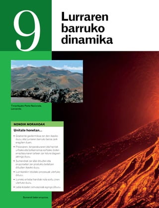 832926 _ 0164-0187.qxd   21/2/08   13:25    Página 164




         9                                             Lurraren
                                                       barruko
                                                       dinamika




        Timanfayako Parke Nazionala,
        Lanzarote.




          NONDIK NORAKOAK

          Unitate honetan…
          • Gradiente geotermikoa zer den ikasiko
            duzu, eta Lurraren barruko beroa zerk
            eragiten duen.
          • Presioaren, tenperaturaren eta harriek
            urtzeko eta bolkanismoa sortzeko duten
            erraztasunaren artean zer lotura dagoen
            jakingo duzu.
          • Sumendiek zer atal dituzten eta
            erupzioetan zer produktu botatzen
            dituzten ikasiko duzu.
          • Lurrikarekin lotutako prozesuak ulertuko
            dituzu.
          • Lurreko erliebe handiak nola sortu ziren
            ulertuko duzu.
          • Laba-koladen simulazioak egingo dituzu.


                  Sumendi baten erupzioa.
 