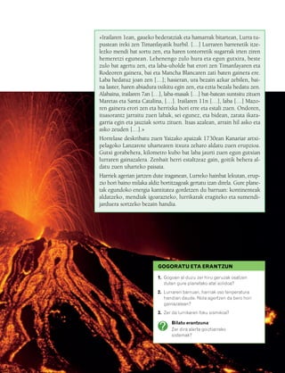 832926 _ 0164-0187.qxd   21/2/08   13:25   Página 165




                                               «Irailaren 1ean, gaueko bederatziak eta hamarrak bitartean, Lurra tu-
                                               pustean ireki zen Timanfayatik hurbil. […] Lurraren barrenetik itze-
                                               lezko mendi bat sortu zen, eta haren tontorretik sugarrak irten ziren
                                               hemeretzi egunean. Lehenengo zulo hura eta egun gutxira, beste
                                               zulo bat agertu zen, eta laba-uholde bat erori zen Timanfayaren eta
                                               Rodeoren gainera, bai eta Mancha Blancaren zati baten gainera ere.
                                               Laba hedatuz joan zen […]; hasieran, ura bezain azkar zebilen, bai-
                                               na laster, haren abiadura txikitu egin zen, eta eztia bezala hedatu zen.
                                               Alabaina, irailaren 7an […], laba-masak […] bat-batean suntsitu zituen
                                               Maretas eta Santa Catalina, […]. Irailaren 11n […], laba […] Mazo-
                                               ren gainera erori zen eta herrixka hori erre eta estali zuen. Ondoren,
                                               itsasorantz jarraitu zuen labak, sei egunez, eta bidean, zarata ikara-
                                               garria egin eta jauziak sortu zituen. Itsas azalean, arrain hil asko eta
                                               asko zeuden […].»
                                               Horrelaxe deskribatu zuen Yaizako apaizak 1730ean Kanariar artxi-
                                               pelagoko Lanzarote uhartearen itxura zeharo aldatu zuen erupzioa.
                                               Gutxi gorabehera, kilometro kubo bat laba jaurti zuen egun gutxian
                                               lurraren gainazalera. Zenbait herri estaltzeaz gain, goitik behera al-
                                               datu zuen uharteko paisaia.
                                               Harriek agerian jartzen dute iraganean, Lurreko hainbat lekutan, erup-
                                               zio hori baino milaka aldiz bortitzagoak gertatu izan direla. Gure plane-
                                               tak egundoko energia kantitatea gordetzen du barruan: kontinenteak
                                               aldatzeko, mendiak igoarazteko, lurrikarak eragiteko eta sumendi-
                                               jarduera sortzeko bezain handia.




                                                                         GOGORATU ETA ERANTZUN

                                                                         1. Gogoan al duzu zer hiru geruzak osatzen
                                                                            duten gure planetako atal solidoa?
                                                                         2. Lurraren barruan, harriak oso tenperatura
                                                                            handian daude. Nola agertzen da bero hori
                                                                            gainazalean?
                                                                         3. Zer da lurrikaren foku sismikoa?

                                                                               Bilatu erantzuna
                                                                               Zer dira alerta goiztiarreko
                                                                               sistemak?
 