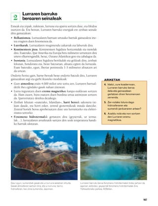 832926 _ 0164-0187.qxd    21/2/08    13:25   Página 167




                   Lurraren barruko
          2        beroaren seinaleak
        Esneak eta zopak, irakitean, lurruna eta aparra sortzen dute, eta likidoa
        isurtzen da. Era berean, Lurraren barruko energiak ere zenbait seinale
        ditu gainazalean:
        • Bolkanismoa. Lurrazalaren barruan urtutako harriak gainazalera irte-
          tea eragiten duen fenomenoa da.
        • Lurrikarak. Lurrazalaren mugimendu zakarrak eta laburrak dira.
        • Kontinenteen jitoa. Kontinenteen higidura horizontalak eta motelak
          dira. Esaterako, Ipar Amerika eta Europa hiru milimetro urruntzen dira
          urtero elkarrengandik; beraz, Ozeano Atlantikoa gero eta zabalagoa da.
        • Isostasia. Lurrazalaren higidura bertikalak eta geldoak dira; zenbait
          lekutan, hondoratu eta, beste batzuetan, altxatu egiten da lurrazala.
          Esate baterako, egun, Iberiar penintsula 1-3 milimetro altxatzen ari
          da urtean.
        Ondorio horiez gain, barne-beroak beste ondorio batzuk ditu, Lurraren
        gainazalean argi eta garbi ikusteko modukoak:                                       ARIKETAK
        • Gure atmosfera orain 4.000 milioi urte sortu zen, Lurraren barrual-                4. Idatzi, zure koadernoan,
          detik ihes egindako gasak nahasi zirenean.                                            Lurraren barruko beroa
        • Lurra inguratzen duen eremu magnetikoa kanpo-nukleoan sortzen                         dela-eta gainazalean
          da. Hain zuzen, hura osatzen duen burdina urtua astintzean sortzen                    gertatzen diren fenomenoen
          da. Iparrorratzez detekta dezakegu.                                                   zerrenda.
        • Zenbait lekutan –esaterako, Islandian–, harri beroak sakonera txi-                 5. Zer-nolako lotura dago
          kian daude, eta horri esker, zentral geotermikoak instala daitezke.                   hidrosferaren eta
          Zentral horiek beroa aprobetxatzen dute ura lurruntzeko eta elektri-                  sumendi-jardueraren artean?
          zitatea sortzeko.                                                                  6. Azaldu nola eta non sortzen
        • Fenomeno hidrotermalak gertatzen dira (geyserrak, ur terma-                           den Lurraren eremu
          lak…), lurrazalaren arrailetatik sartzen den urak tenperatura handi-                  magnetikoa.
          ko harriak ukitzean.




        Gaur egun, sumendiek gasak eta ur-lurruna askatzen dituzte.   Lurraren barruko beroa fenomeno hidrotermalen bidez jartzen da
        Gasak atmosferan sartzen dira, eta ur-lurruna, berriz,        agerian; adibidez, geyserrak fenomeno hidrotermalak dira.
        hidrosferan. Iwo Jima sumendia, Japonian.                     Yellowstoneko parkea, AEBetan.



                                                                                                                                  167
 