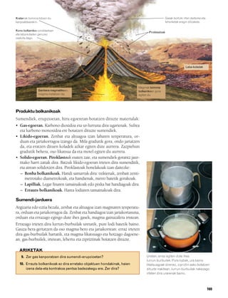 832926 _ 0164-0187.qxd       21/2/08   13:25    Página 169




        Kraterrak tximinia lotzen du                                                                    Gasak bortizki irten daitezke eta
        kanpoaldearekin.                                                                                leherketak eragin ditzakete.

        Kono bolkanikoa piroklastoen
                                                                                         Piroklastoak
        eta laba-koladen geruzez
        osatuta dago.




                                                                                                                        Laba-koladak




                                                                                  Magmak tximinia
                         Ganbera magmatikoan,                                     bolkanikoan gora
                         magma metatzen da.                                       egiten du




        Produktu bolkanikoak
        Sumendiek, erupzioetan, hiru egoeretan botatzen dituzte materialak:
        • Gas-egoeran. Karbono dioxidoa eta ur-lurruna dira ugarienak. Sufrea
          eta karbono monoxidoa ere botatzen dituzte sumendiek.
        • Likido-egoeran. Zenbat eta altuagoa izan labaren tenperatura, or-
          duan eta jariakorragoa izango da. Mila gradutik gora, ondo jariatzen
          da, eta eratzen dituen koladek azkar egiten dute aurrera. Zazpiehun
          gradutik behera, oso likatsua da eta motel egiten du aurrera.
        • Solido-egoeran. Piroklastoak esaten zaie, eta sumendiek gorantz jaur-
          titako harri zatiak dira. Batzuk likido-egoeran irteten dira sumenditik,
          eta airean solidotzen dira. Piroklastoak honelakoak izan daitezke:
          – Bonba bolkanikoak. Handi samarrak dira: txikienak, zenbait zenti-
              metrotako diametrokoak, eta handienak, metro batetik gorakoak.
          – Lapilliak. Legar finaren tamainakoak edo pixka bat handiagoak dira.
          – Errauts bolkanikoak. Harea lodiaren tamainakoak dira.

        Sumendi-jarduera
        Argizaria edo eztia bezala, zenbat eta altuagoa izan magmaren tenperatu-
        ra, orduan eta jariakorragoa da. Zenbat eta handiagoa izan jariakortasuna,
        orduan eta errazago egingo dute ihes gasek, magma gainazalera iristean.
        Errazago irteten dira lurrun-burbuilak uretatik, pure lodi batetik baino.
        Gauza bera gertatzen da oso magma bero eta jariakorrean: erraz irteten
        dira gas-burbuilak hartatik, eta magma likatsuago eta hotzago dagoene-
        an, gas-burbuilek, irtetean, lehertu eta zipriztinak botatzen dituzte.

          ARIKETAK
            9. Zer gas kanporatzen dira sumendi-erupzioetan?                           Uretan, erraz egiten dute ihes
                                                                                       lurrun-burbuilek. Pure lodiek, ura baino
           10. Errauts bolkanikoak ez dira erretako objektuen hondakinak, haien        likatsuagoak direnez, zipriztin asko botatzen
               izena dela-eta kontrakoa pentsa badezakegu ere. Zer dira?               dituzte irakitean, lurrun-burbuilak nekezago
                                                                                       irteten dira urarenak baino.



                                                                                                                                            169
 